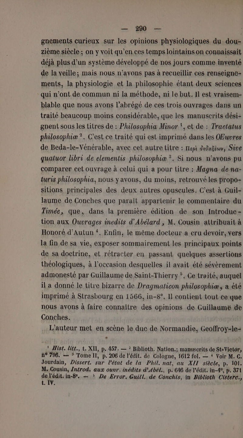 gnements curieux sur les opinions physiologiques du dou- zième siècle; on y voit qu’en ces temps lointains on connaissait déjà plus d’un système développé de nos jours comme inventé de la veille; mais nous n’ayons pas à recueillir ces renseigne ments, la physiologie et la philosophie étant deux sciences qui n’ont de commun ni la méthode, ni le but. Il est vraisem- blable que nous avons l’abrégé de ces trois ouvrages dans un traité beaucoup moins considérable, que les manuscrits dési- gnent sous les titres de : Philosophia Minor ‘, et de : Tractatus philosophiæ *. C’est ce traité qui est imprimé dans les OEuvres de Beda-le-Vénérable, avec cet autre titre : Iepi dedaËtu, Sive quatuor lhibri de elementis philosophiæ *. Si nous n'avons pu comparer eet ouvrage à celui qui a pour titre : Magna de na- turis philosophia, nous y avons, du moins, retrouvé les propo- sitions principales des deux autres opuscules. C’est à Guil- laume de Conches que paraît appartenir le commentaire du Timée, que, dans la première édition de son Introdue- tion aux Ouvrages inedits d’Abélard , M. Cousin attribuait à Honoré d’Autun ‘. Enfin, le même docteur a cru devoir, vers la fin de sa vie, exposer sommairement les principaux points de sa doctrine, et rétracter en passant quelques assertions théologiques, à l’occasion desquelles il avait été sévèrement admonesté par Guillaume de Saint-Thierry *, Ce traité, auquel il a donné le titre bizarre de Dragmaticon philosophiæ, a été imprimé à Strasbourg en 1566, in-8°. Il contient tout ce que nous avons à faire connaître des opinions de Guillaume de Conches. L'auteur met en scène le duc de Normandie, Geoffroy-le= A ! Hist. litt., t. XII, p. 457. — ? Biblioth. Nation.; manuscrits de Ste Victor, n° 796. — * Tomell, p. 206 de l'édit. de Cologne, 1612 fol. — # Voir M. C. Jourdain, Dissert. sur Pétat de la Phil. nat, au XII siècle, p. 101. M. Cousin, Zntrod, aux ouvr. inédits d’Abél., p. 646 de l’édit. in-4, p. 371 ue in-8. — * De Error. Guill. de Conchis, in Biblioth Cisterc., t. IV.