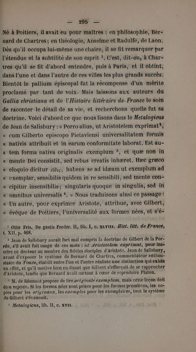 = 995 — Né à Poitiers, il avait eu pour maîtres : en philosophie, Ber- nard de Chartres ; en théologie, Anselme et Radulfe, de Laon. Dès qu’il occupa lui-même une chaire, il se fit remarquer par l'étendue et la subtilité de son esprit !. C’est, dit-on, à Char tres qu'il se fit d’abord entendre, puis à Paris, et il obtint, dans l’une et dans l’autre de ces villes les plus grands succès. Bientôt le pallium épiscopal fut la récompense d’un mérite proclamé par tant de voix. Mais laissons aux auteurs du Gallia christiana et de l'Histoire littéraire de. France le soin de raconter le détail de sa vie, et recherchons quelle fut sa doctrine. Voici d’abord ce que nous lisons dans le Metalogicus de Jean de Salisbury : « Porro alius, ut Aristotelem exprimat?, « cum Gilberto episcopo Pietaviensi universalitatem formis « nativis attribuit et in earum conformitate laborat. Est au- « tem forma nativa originalis exemplum *, et quæ non in « mente Dei consistit, sed rebus creatis inhæret. Hæc græco « eloquio dicitur 50, habens se ad idæam ut exemplui ad « exemplar, sensibilis quidem in re sensibili, sed mente con- « Cipitur insensibilis; singularis quoque in singulis, sed in &amp; omnibus universalis #, » Nous traduisons ainsi ce passage : « Un autre, pour exprimer Aristote, attribue, avec Gilbert, « évêque de Poitiers, l’universalité aux formes nées, ét s'é- 1 Otto Fris. De gestis Freder. IL, lib. [, ©, xzvin. Hisé. lité, de France; t. XII, p, 468. 2 Jean de Salisbury aurait fort mal compris la doctrine de Gilbert de la Por- rée, s’il avait fait usage de ces mots : u£ Aristotelem exprimat, pour ins= crire ce docteur au nombre des fidèles disciples d’Aristote. Jean de Salisbury, ayant d'exposer le système de Bernard de Chartres, commentateur enthou- siaste du Timée, établit entre l’un et l’autre réaliste une distinction qui existe en effet, et qu'il motive bien en disant que Gilbert s’efforçait de se rapprocher d'Aristote, tandis que Bernard avait surtout à cœur de reproduire Platon. 3 M. de Rémusat propose de lire originale exemplum, mais cêtte leçon doit être rejetée. Si les formes nées sont prises pour les formes premières, les co- pies pour les originaux, les exemples pour les exemplaires, tout le système de Gilbert s'évanouit. - i Metalogicus, lib. II, ©. xvII.