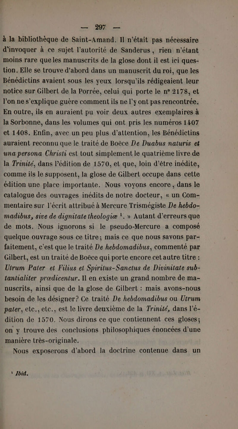 — 2 — à la bibliothèque de Saint-Amand. Il n'était pas nécessaire d'invoquer à ce sujet l'autorité de Sanderus, rien n'étant moins rare que les manuscrits de la glose dont il est ici ques- tion. Elle se trouve d’abord dans un manuscrit du roi, que les Bénédictins avaient sous les yeux lorsqu'ils rédigeaient leur notice sur Gilbert de la Porrée, celui qui porte le n° 2178, et l’on ne s'explique guère comment ils ne l’y ont pas rencontrée. En outre, ils en auraient pu voir deux autres exemplaires à la Sorbonne, dans les volumes qui ont pris les numéros 1407 et 1408. Enfin, avec un peu plus d’attention, les Bénédictins auraient reconnu que le traité de Boëce De Duabus naturis et una persona Christi est tout simplement le quatrième livre de la Trinité, dans l'édition de 1570, et que, loin d’être inédite, comme ils le supposent, la glose de Gilbert occupe dans cette édition une place importante. Nous voyons encore , dans le catalogue des ouvrages inédits de notre docteur, « un Com- mentaire sur l'écrit attribué à Mercure Trismégiste De hebdo- madibus, sive de dignitate theologiæ !. » Autant d’erreurs que de mots. Nous ignorons si le pseudo-Mercure a composé quelque ouvrage sous ce titre; mais ce que nous savons par- faitement, c’est que le traité De hebdomadibus, commenté par Gilbert, est un traité de Boëce qui porte encore cet autre titre : Utrum Pater et Filius et Spiritus-Sanctus de Divinitate sub- tanhaliter prædicentur. Il en existe un grand nombre de ma- nuscrits, ainsi que de la glose de Gilbert : mais avons-nous besoin de les désigner? Ce traité De hebdomadibus ou Utrum pater, etc., etc., est le livre deuxième de la Trinité, dans l’é- dition de 1570. Nous dirons ce que contiennent ces gloses: on y trouve des conclusions philosophiques énoncées d’une manière très-originale. Nous exposerons d’abord la doctrine contenue dans un * Ibid.