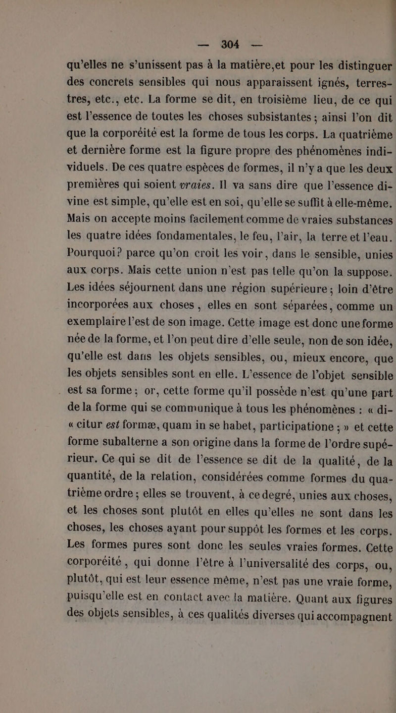 qu'elles ne s’unissent pas à la matière,et pour les distinguer des concrets sensibles qui nous apparaissent ignés, terres- tres, etc., etc. La forme se dit, en troisième lieu, de ce qui est l’essence de toutes les choses subsistantes ; ainsi l’on dit que la corporëéité est la forme de tous les corps. La quatrième et dernière forme est la figure propre des phénomènes indi- viduels. De ces quatre espèces de formes, il n’y a que les deux premières qui soient vraies. Il va sans dire que l’essence di- vine est simple, qu’elle est en soi, qu’elle se suffit à elle-même. Mais on accepte moins facilement comme de vraies substances les quatre idées fondamentales, le feu, l'air, la terre et l’eau. Pourquoi? parce qu’on croit les voir, dans le sensible, unies aux Corps. Mais cette union n'est pas telle qu’on la suppose. Les idées séjournent dans une région supérieure ; loin d’être incorporées aux choses , elles en sont séparées, comme un exemplaire l’est de son image. Cette image est donc une forme née de la forme, et l’on peut dire d’elle seule, non de son idée, qu'elle est dans les objets sensibles, ou, mieux encore, que les objets sensibles sont en elle. L’essence de l’objet sensible . est sa forme ; or, cette forme qu’il possède n’est qu’une part de la forme qui se communique à tous les phénomènes : « di- «citur est formæ, quam in se habet, participatione ;» et cette forme subalterne a son origine dans la forme de l’ordre supé- rieur. Ce qui se dit de l’essence se dit de la qualité, de la quantité, de la relation, considérées comme formes du qua- trième ordre ; elles se trouvent. à ce degré, unies aux choses, et les choses sont plutôt en elles qu’elles ne sont dans les choses, les choses ayant pour suppôt les formes et les Corps. Les formes pures sont donc les seules vraies formes. Cette corporéité , qui donne l'être à l’universalité des corps, ou, plutôt, qui est leur essence même, n’est pas une vraie forme, puisqu'elle est en contact avec la matière. Quant aux figures des objets sensibles, à ces qualités diverses qui accompagnent