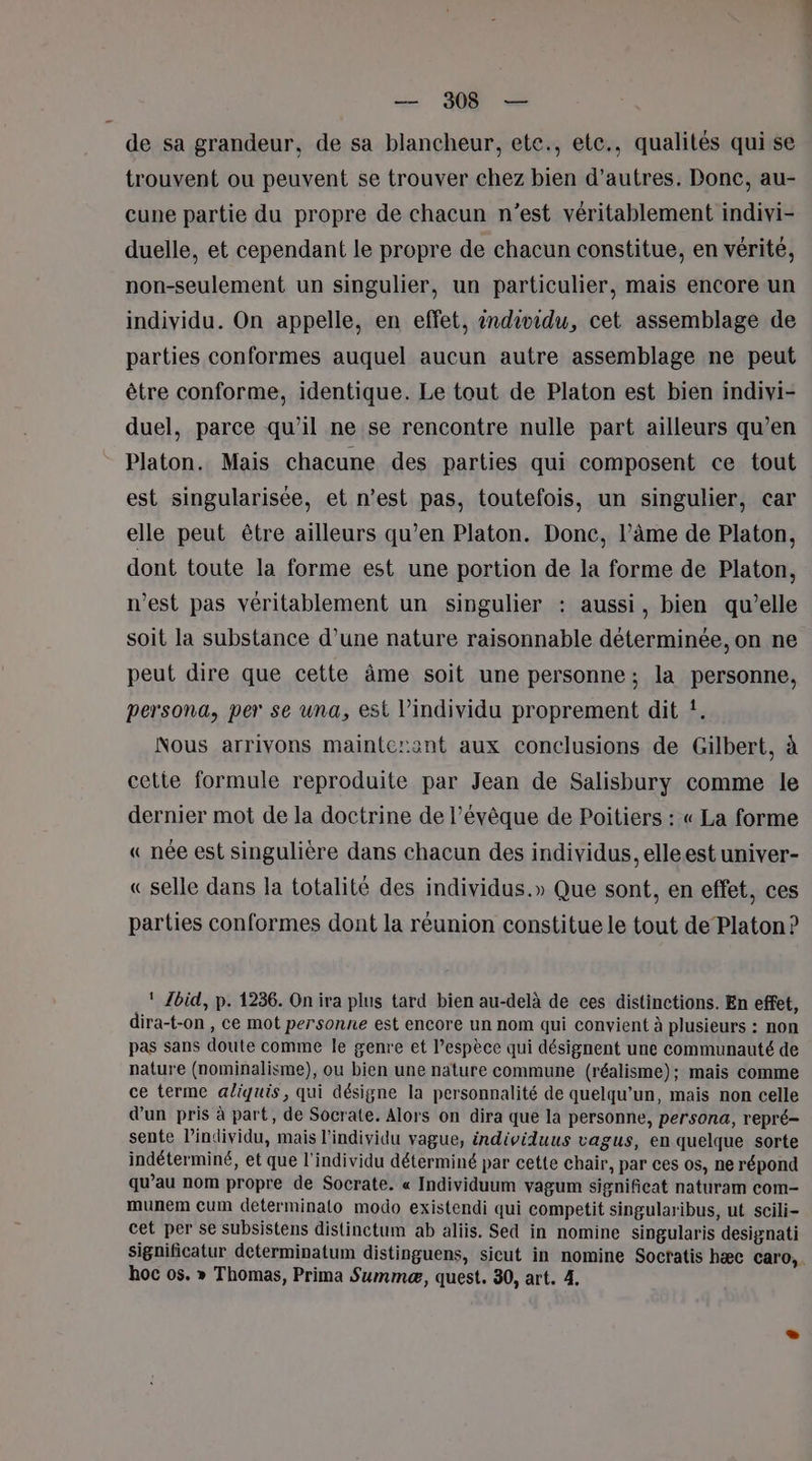 — 908 — de sa grandeur, de sa blancheur, ete., etc., qualités qui se trouvent ou peuvent se trouver chez bien d’autres. Donc, au- cune partie du propre de chacun n’est véritablement indivi- duelle, et cependant le propre de chacun constitue, en vérité, non-seulement un singulier, un particulier, mais encore un individu. On appelle, en effet, individu, cet assemblage de parties conformes auquel aucun autre assemblage ne peut être conforme, identique. Le tout de Platon est bien indivi- duel, parce qu’il ne se rencontre nulle part ailleurs qu’en Platon. Mais chacune des parties qui composent ce tout est singularisée, et n’est pas, toutefois, un singulier, car elle peut être ailleurs qu’en Platon. Donc, l’âme de Platon, dont toute la forme est une portion de la forme de Platon, n’est pas véritablement un singulier : aussi, bien qu’elle soit la substance d’une nature raisonnable déterminée, on ne peut dire que cette âme soit une personne; la personne, persona, per se una, est l'individu proprement dit !. Nous arrivons mainterent aux conclusions de Gilbert, à cette formule reproduite par Jean de Salisbury comme le dernier mot de la doctrine de l’évêque de Poitiers : « La forme « née est singulière dans chacun des individus, elleest univer- « selle dans la totalité des individus.» Que sont, en effet, ces parties conformes dont la réunion constitue le tout de Platon ? ! Jbid, p. 1236. On ira plus tard bien au-delà de ces distinctions. En effet, dira-t-on , ce mot personne est encore un nom qui convient à plusieurs : non pas sans doute comme le genre et l’espèce qui désignent une communauté de nature (nominalisme), ou bien une nature commune (réalisme); mais comme ce terme aliquis, qui désigne la personnalité de quelqu'un, mais non celle d’un pris à part, de Socrate. Alors on dira que la personne, persona, repré- sente Pindividu, mais l'individu vague, individuus vagus, en quelque sorte indéterminé, et que l'individu déterminé par cette chair, par ces os, ne répond qu’au nom propre de Socrate. « Individuum vagum significat naturam com- munem Cum determinalo modo existendi qui competit singularibus, ut scili- cet per se subsistens distinctum ab aliis. Sed in nomine singularis designati significatur determinatum distinguens, sicut in nomine Soctatis hæc caro, hoc os. » Thomas, Prima Summæ, quest. 30, art. 4.