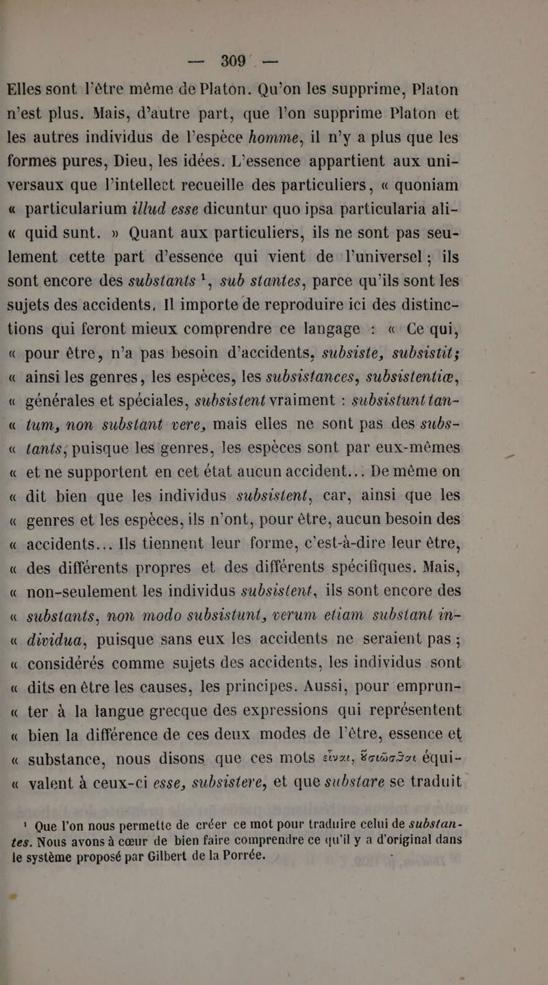 — 809 — Elles sont l’être même de Platon. Qu'on les supprime, Platon n'est plus. Mais, d’autre part, que l’on supprime Platon et les autres individus de l’espèce homme, il n’y a plus que les formes pures, Dieu, les idées. L’essence appartient aux uni- versaux que l’intellect recueille des particuliers, « quoniam « particularium /lud esse dicuntur quo ipsa particularia ali- « quid sunt. » Quant aux particuliers, ils ne sont pas seu- lement cette part d'essence qui vient de l’universel ; ils sont encore des substants *, sub stantes, parce qu’ils sont les sujets des accidents, Il importe de reproduire ici des distinc- tions qui feront mieux comprendre ce langage : «Ce qui, « pour être, n’a pas besoin d’accidents, subsiste, subsistit; « ainsi les genres, les espèces, les subsistances, subsistentiæ, « générales et spéciales, subsistent vraiment : subsistunt tan- « tum, non subsiant vere, mais elles ne sont pas des subs- « Lants; puisque les genres, les espèces sont par eux-mêmes « et ne supportent en cet état aucun accident... De même on « dit bien que les individus subsistent, car, ainsi que les « genres et les espèces, ils n’ont, pour être, aucun besoin des « accidents. Ils tiennent leur forme, c’est-à-dire leur être, « des différents propres et des différents spécifiques. Mais, « non-seulement les individus subsis{ent, ils sont encore des « substants, non modo subsistunt, verum etiam subsiant in- « dividua, puisque sans eux les accidents ne seraient pas ; « considérés comme sujets des accidents, les individus sont « dits en être les causes, les principes. Aussi, pour emprun- « ter à la langue grecque des expressions qui représentent « bien la différence de ces deux modes de l'être, essence et « substance, nous disons que ces mots sv, Écigot équi- « valent à ceux-ci esse, subsistere, et que substare se traduit 1 Que l'on nous permette de créer ce mot pour traduire celui de substan - tes. Nous avons à cœur de bien faire comprendre ce qu'il y à d’ se dans le système proposé par Gilbert de la Porrée.