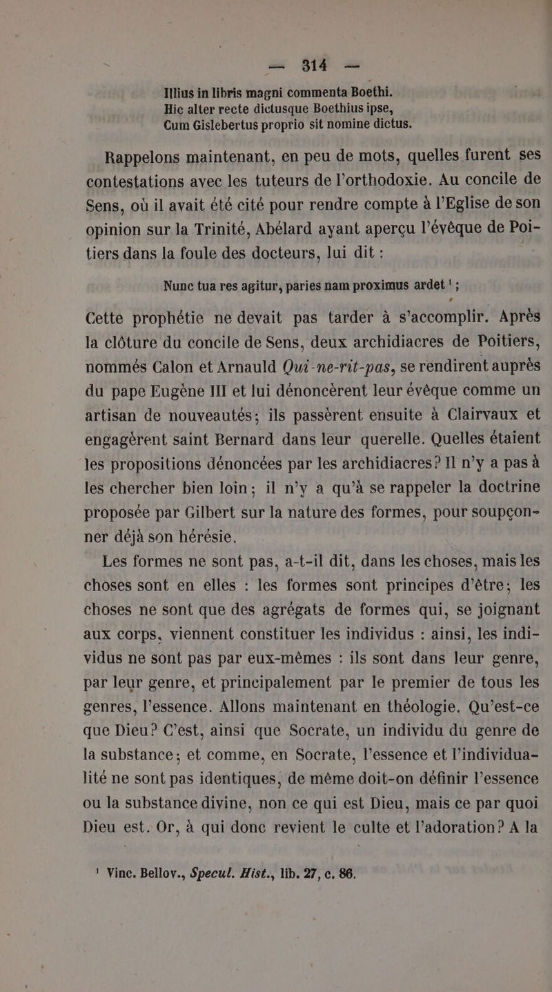 Illius in libris magni commenta Boethi. Hic alter recte dictusque Boethius ipse, Cum Gislebertus proprio sit nomine dictus. Rappelons maintenant, en peu de mots, quelles furent ses contestations avec les tuteurs de l’orthodoxie. Au concile de Sens, où il avait été cité pour rendre compte à l’Eglise de son opinion sur la Trinité, Abélard ayant aperçu l’évêque de Poi- tiers dans la foule des docteurs, lui dit : | Nunc tua res agitur, paries nam proximus ardet '; La Cette prophétie ne devait pas tarder à s’accomplir. Après la clôture du concile de Sens, deux archidiacres de Poitiers, nommés Calon et Arnauld Qui-ne-rit-pas, se rendirent auprès du pape Eugène III et lui dénoncèrent leur évêque comme un artisan de nouveautés; ils passèrent ensuite à Clairvaux et engagèrent saint Bernard dans leur querelle. Quelles étaient les propositions dénoncées par les archidiacres? II n’y a pas à les chercher bien loin; il n’y a qu’à se rappeler la doctrine proposée par Gilbert sur la nature des formes, pour soupçon- ner déjà son hérésie. Les formes ne sont pas, a-t-il dit, dans les choses, mais les choses sont en elles : les formes sont principes d’être; les choses ne sont que des agrégats de formes qui, se joignant aux corps. viennent constituer les individus : ainsi, les indi- vidus ne sont pas par eux-mêmes : ils sont dans leur genre, par leur genre, et principalement par le premier de tous les genres, l’essence. Allons maintenant en théologie. Qu'est-ce que Dieu? C’est, ainsi que Socrate, un individu du genre de la substance ; et comme, en Socrate, l’essence et l’individua- lité ne sont pas identiques, de même doit-on définir l'essence ou la substance divine, non ce qui est Dieu, mais ce par quoi Dieu est. Or, à qui donc revient le culte et l’adoration? A la 1 Vinc. Bellov., Specul. Hist., lib. 27, c. 86.