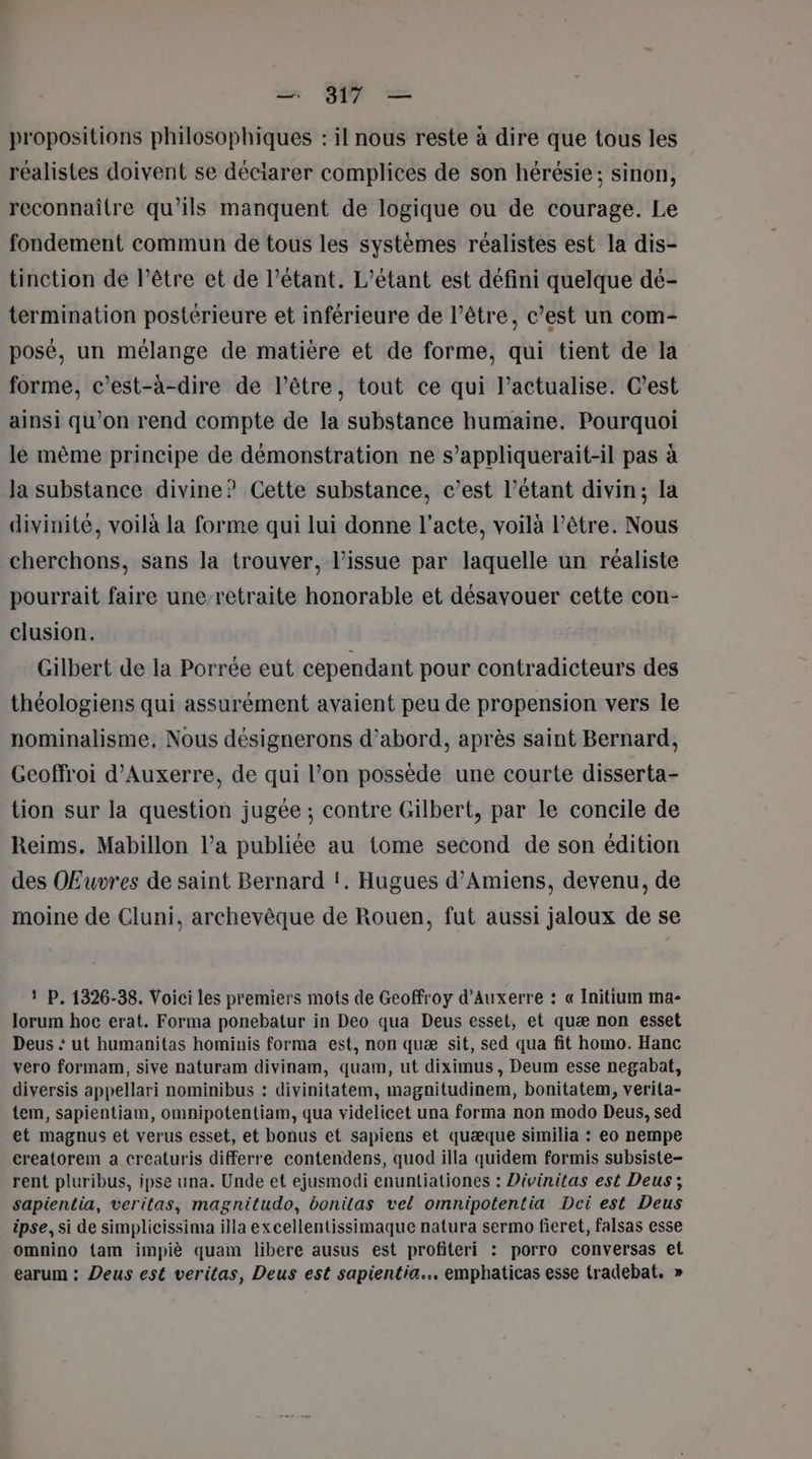 propositions philosophiques : il nous reste à dire que tous les réalistes doivent se déciarer complices de son hérésie; sinon, reconnaître qu’ils manquent de logique ou de courage. Le fondement commun de tous les systèmes réalistes est la dis- tinction de l’être et de l’étant. L’étant est défini quelque dé- termination postérieure et inférieure de l’être, c’est un com- posé, un mélange de matière et de forme, qui tient de la forme, c’est-à-dire de l'être, tout ce qui l’actualise. C’est ainsi qu’on rend compte de la substance humaine. Pourquoi le même principe de démonstration ne s’appliquerait-il pas à la substance divine? Cette substance, c’est l’étant divin; la divinité, voilà la forme qui lui donne l'acte, voilà l'être. Nous cherchons, sans la trouver, l'issue par laquelle un réaliste pourrait faire une-retraite honorable et désavouer cette con- clusion. Gilbert de la Porrée eut cependant pour contradicteurs des théologiens qui assurément avaient peu de propension vers le nominalisme, Nous désignerons d’abord, après saint Bernard, Geoffroi d'Auxerre, de qui l’on possède une courte disserta- tion sur la question jugée ; contre Gilbert, par le concile de Reims. Mabillon l’a publiée au tome second de son édition des Œuvres de saint Bernard !. Hugues d'Amiens, devenu, de moine de Cluni, archevêque de Rouen, fut aussi jaloux de se 1 P. 1326-38. Voici les premiers mots de Geoffroy d'Auxerre : « Initium ma- lorum hoc erat. Forma ponebatur in Deo qua Deus esset, et quæ non esset Deus : ut humanitas hominis forma est, non quæ sit, sed qua fit homo. Hanc vero formam, sive naturam divinam, quam, ut diximus, Deum esse negabat, diversis appellari nominibus : divinitatem, magnitudinem, bonitatem, verita- tem, sapientiam, omnipotentiam, qua videlicet una forma non modo Deus, sed et magnus et verus esset, et bonus et sapiens et quæque similia : eo nempe creatorem a creaturis differre contendens, quod illa quidem formis subsiste- rent pluribus, ipse una. Unde et ejusmodi enuntiationes : Divinitas est Deus ; sapientia, veritas, magnitudo, bonitas vel omnipotentia Dei est Deus ipse, si de simplicissima illa excellentissimaque natura sermo fieret, falsas esse omnino tam impiè quam libere ausus est profiteri : porro conversas et earum : Deus est veritas, Deus est sapientia.…. emphaticas esse tradebat, »