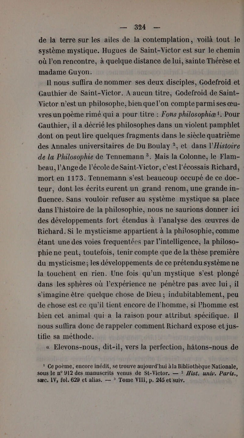 de la terre sur les ailes de la contemplation, voilà tout le système mystique. Hugues de Saint-Victor est sur le chemin où l’on rencontre, à quelque distance de lui, sainte Thérèse et madame Guyon. Il nous suffira de nommer ses deux disciples, Godefroid et Gauthier de Saint-Victor. À aucun titre, Godefroïd de Saint- Victor n’est un philosophe, bien que l’on compte parmi ses œu- vres un poème rimé qui a pour titre : Fons philosophiæ!. Pour Gauthier, il a décrié les philosophes dans un violent pamphlet dont on peut lire quelques fragments dans le siècle quatrième des Annales universitaires de Du Boulay ?, et dans l'Histoire de la Philosophie de Tennemann . Mais la Colonne, le Flam- beau, l’Angede l’école de Saint-Victor, c’est l'écossais Richard, mort en 1173. Tennemann s’est beaucoup occupé de ce doc- teur, dont les écrits eurent un grand renom, une grande in- fluence. Sans vouloir refuser au système mystique sa place dans l’histoire de la philosophie, nous ne saurions donner ici des développements fort étendus à l’analyse des œuvres de Richard. Si le mysticisme appartient à la philosophie, comme étant une des voies frequentées par l'intelligence, la philoso- phie ne peut, toutefois, tenir compte que de la thèse première du mysticisme; les développements de ce prétendu système ne la touchent en rien. Une fois qu’un mystique s’est plongé dans les sphères où l’expérience ne pénètre pas avec lui, il s’imagine être quelque chose de Dieu ; indubitablement, peu de chose est ce qu’il tient encore de l’homme, si homme est bien cet animal qui a la raison pour attribut spécifique. I nous suflira donc de rappeler comment Richard expose et jus- tifie sa méthode. « Elevons-nous, dit-il, vers la perfection, hâtons-nous de ! Ce poème, encore inédit, se trouve aujourd’hui à la Bibliothèque Nationale, sous le n° 912 des manuscrits venus de St-Victor. — ? Æis£. univ. Paris., sæc. IV, fol. 629 et alias. — * Tome VIII, p. 245 et suiv.