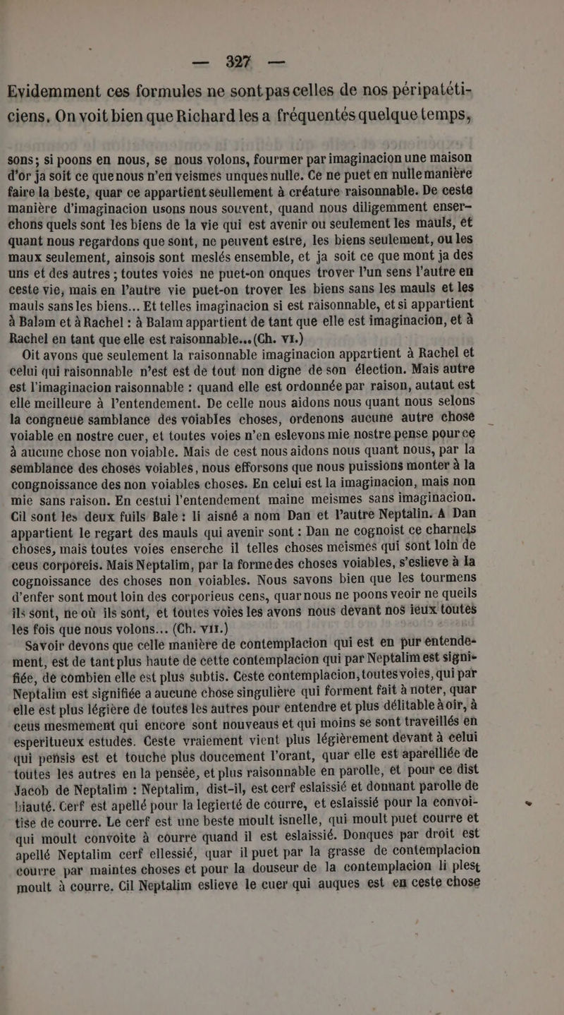 Evidemment ces formules ne sont pas celles de nos péripatéti- ciens, On voit bien que Richard les a fréquentés quelque temps, sons; si poons en nous, se nous volons, fourmer par imaginacion une maison d'or ja soit ce quenous n’en veismes unqués nulle. Ce ne puet en nulle manière faire la béste, quar ce appartient seullement à créature raisonnable. De ceste manière d’imaginacion usons nous souvent, quand nous diligemment enser- chons quels sont les biens de la vie qui est avenir ou seulement les mauls, ét quant nous regardons que sont, ne peuvent estre, les biens seulement, ou les maux seulement, ainsois sont meslés ensemble, et ja soit ce que mont ja des uns et des autres ; toutes voiés ne puet-on onques trover l’un sens l’autre en ceste vie, mais en l’autre vie puet-on trover les biens sans les mauls et les mauls sans les biens. Et telles imaginacion si est raisonnable, et si appartient À Balam et à Rachel : à Balam appartient de tant que elle est imaginacion, et à Rachel en tant que elle est raisonnable... (Ch. vx.) Oit avons que seulement la raisonnable imaginacion appartient à Rachel et celui qui raisonnable n’est est de tout non digne de son élection. Maïs autre est l'imaginacion raisonnable : quand elle est ordonnée par raison, autaut est elle meilleure à l’entendement. De celle nous aidons nous quant nous selons la congneue samblance dés voiables choses, ordenons aucune autre chosé voiable en nostre cuer, et toutes voies n’en eslevons mie nostre pense pour cé à aucune chose non voiable. Mais de cest nous aidons nous quant nous, par la semblance des chosés voiables, nous efforsons que nous puissions monter à la congnoissance des non voiables choses. En celui est la imaginacion, mais non mie sans raison. En cestui l'entendement maine meismes sans imaginacion. Cil sont les deux fuils Bale : li aisné à nom Dan et l’autre Neptalin. A Dan appartient le regart des mauls qui avenir sont : Dan ne cognoist ce charnels choses, mais toutes voies enserche il telles choses meismes qui sont loin de ceus corporeis. Mais Neptalim, par la formedes choses voiables, s’eslieve à Ia cognoissance des choses non voiables. Nous savons bien que les tourmens d’enfer sont mout loin des corporieus cens, quar nous ne poons veoir ne queils ils sont, ne où ils sont, et toutes voies les avons nous devant no$ iéux toutes lés fois que nous volons.… (Ch. vit.) Savoir devons que cellé manière de contemplacion qui est en pur éntende+ ment, est de tant plus haute de éette contemplacion qui par Neptalim est signi- fiée, dé combien elle est plus subtis. Geste contemplacion, toutes voies, qui par Neptalim est signifiée a aucune chose singulière qui forment fait à noter, quar elle est plus légière de toutes les autres pour entendre et plus délitable à oir, à ceü$ mesmement qui encore sont nouveaus et qui moins se sont traveillés en esperitueux estudes. Geste vraiement vient plus légièrement devant à celui qui peñsis est et touche plus doucement l'orant, quar elle est aparelliée de toütes les autres en la pensée, et plus raisonnable en parolle, et pour ce dist Jacob de Neptalim : Néptalim, dist-il, est cerf eslaissié et donnant parolle de biauté. Cerf est apellé pour la legierté de courre, et eslaissié pour la convoi- tise de courre. Le cerf est une beste moult isnelle, qui moult puet courre et qui moult convoite à courre quand il est eslaissié. Donques par droit est apellé Neptalim cerf ellessié, quar il puet par la grasse de contemplacion éourre par maintes choses et pour la douseur de la contemplacion li plest moult à courre. Cil Neptalim eslieve le cuer qui auques est en ceste chose