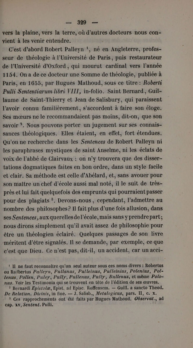 vers la plaine, vers la terre, où d’autres docteurs nous con- vient à les venir entendre. C'est d’abord Robert Palleyn !, né en Angleterre, profes- seur de théologie à l’Université de Paris, puis restaurateur de l’Université d’Oxford , qui mourut cardinal vers l’année 1154. On a de ce docteur une Somme de théologie, publiée à Paris, en 1655, par Hugues Mathoud, sous ce titre : Robertr Pulli Sententiarum libri VIIT, in-folio. Saint Bernard, Guil- laume de Saint-Thierry et Jean de Salisbury, qui paraissent lavoir connu familièrement, s'accordent à faire son éloge. Ses mœurs ne le recommandaient pas moins, dit-on, que son savoir ?. Nous pouvons porter un jugement sur ses connais- sances théologiques. Elles étaient, en effet, fort étendues. Qu'on ne recherche dans les Sentences de Robert Palleyn ni les paraphrases mystiques de saint Anselme, ni les éclats de voix de l’abbé de Clairvaux : on n’y trouvera que des disser- tations dogmatiques faites en bon ordre, dans un style facile et clair. Sa méthode est celle d’Abélard, et, sans avouer pour son maître un chef d'école aussi mal noté, il le suit de très- près et lui fait quelquefois des emprunts qui pourraient passer pour des plagiats *. Devons-nous, cependant, l’admettre au nombre des philosophes ? Il fait plus d’une fois allusion, dans ses Sentences, aux querelles de l’école, mais sans y prendre part ; nous dirons simplement qu’il avait assez de philosophie pour être un théologien éclairé. Quelques passages de son livre méritent d’être signalés. Il se demande, par exemple, ce que c’est que Dieu. Ce n’est pas, dit-il, un accident, car un acci- ‘ ]1 ne faut reconnaître qu'un seul auteur sous ces noms divers : Robertus ou Radbertus Palleyn, Pullanus, Pulleinus, Pulleinius, Polenius, Pol- lenus, Pollen, Puley, Pully, Pullenus, Pully, Bullenus, et mème Polo- nus. Voir les Testimonia qui se trouvent en tête de l’édition de ses œuvres. ? Bernardi £pistolæ, Epist. ad Episc. Roffensem. — Guill. a sancto Theod. De Relation. Divinis, in fine. — J. Salisb., Metalogicus, pars. IT, c. x. 3 Ces rapprochements ont été faits par Hugues Mathoud. Observat., ad . cap. xv, Sentent. Pulli.