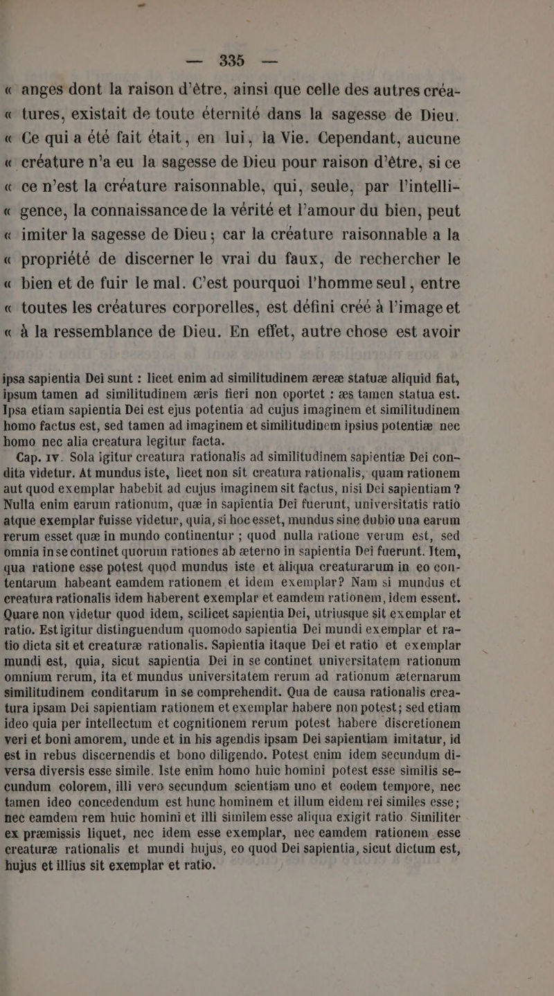 — 339 — « anges dont la raison d’être, ainsi que celle des autres créa- « tures, existait de toute éternité dans la sagesse de Dieu. « Ce qui a été fait était, en lui, la Vie. Cependant, aucune « créature n’a eu la sagesse de Dieu pour raison d'être, si ce « ce n’est la créature raisonnable, qui, seule, par l’intelli- « gence, la connaissance de la vérité et l'amour du bien, peut « imiter la sagesse de Dieu; car la créature raisonnable a la « propriété de discerner le vrai du faux, de rechercher le « bien et de fuir le mal. C’est pourquoi l’homme seul , entre « toutes les créatures corporelles, est défini créé à l’image et « à la ressemblance de Dieu. En effet, autre chose est avoir ipsa sapientia Dei sunt : licet enim ad similitudinem æreæ statuæ aliquid fiat, ipsum tamen ad similitudinem æris fieri non oportet : æs tamen statua est. Jpsa etiam sapientia Dei est ejus potentia ad cujus imaginem et similitudinem homo factus est, sed tamen ad imaginem et similitudinem ipsius potentiæ nee homo nec alia creatura legitur facta. Cap. 1v. Sola igitur creatura rationalis ad similitudinem sapientiæ Dei con- dita videtur. At mundus iste, licet non sit creatura rationalis, quam rationem aut quod exemplar habebit ad cujus imaginem sit factus, nisi Dei sapientiam ? Nulla enim earum rationum, quæ in sapientia Dei fuerunt, universitatis ratio atque exemplar fuisse videtur, quia, si hoe esset, mundus sine dubio una earum rerum esset quæ in mundo continentur ; quod nulla ratione verum est, sed omnia inse continet quorum rationes ab æterno in sapientia Dei fuerunt. Item, qua ratione esse potest quod mundus iste et aliqua creaturarum in eo con- tentarum habeant eamdem rationem et idem exemplar? Nam si mundus et ereatura rationalis idem haberent exemplar et eamdem rationem, idem essent,. Quare non videtur quod idem, scilicet sapientia Dei, utriusque sit exemplar et ratio. Estigitur distinguendum quomodo sapientia Dei mundi exemplar et ra- tio dicta sit et creaturæ rationalis, Sapientia itaque Dei et ratio et exemplar mundi est, quia, sicut sapientia Dei in se continet universitatem rationum omnium rerum, ita et mundus universitatem rerum ad rationum æternarum similitudinem conditarum in se comprehendit. Qua de causa rationalis crea- tura ipsam Dei sapientiam rationem et exemplar habere non potest; sed etiam ideo quia per intellectum et cognitionem rerum potest habere discretionem veri et boni amorem, unde et in his agendis ipsam Dei sapientiam imitatur, id est in rebus discernendis et bono diligendo. Potest enim idem secundum di- versa diversis esse simile, Iste enim homo huic homini potest esse similis se- cundum colorem, illi vero secundum scientiam uno et eodem tempore, nec tamen ideo concedendum est hunc hominem et illum eidem rei similes esse: nec eamdem rem huic homini et illi similem esse aliqua exigit ratio. Similiter ex præmissis liquet, nec idem esse exemplar, nec eamdem rationem esse creaturæ rationalis et mundi hujus, eo quod Dei sapientia, sicut dictum est, hujus et illius sit exemplar et ratio.