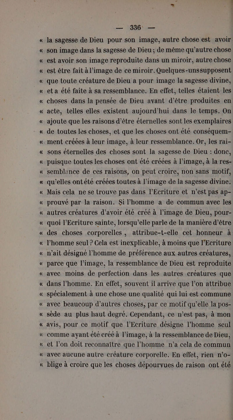 # PT — 336 — la sagesse de Dieu pour son image, autre chose est avoir son image dans la sagesse de Dieu ; de même qu'autre chose est avoir son image reproduite dans un miroir, autre chose est être fait à l’image de ce miroir. Quelques-unssupposent que toute créature de Dieu a pour image la sagesse divine, et a été faite à sa ressemblance. En effet, telles étaient les choses dans la pensée de Dieu avant d’être produites en acte, telles elles existent aujourd’hui dans le temps. On ajoute que les raisons d’être éternelles sont les exemplaires de toutes les choses, et que les choses ont été conséquem- ment créées à leur image, à leur ressemblance. Or, les rai- sons éternelles des choses sont la sagesse de Dieu : donc, puisque toutes les choses ont été créées à l’image, à la res- semblance de ces raisons, on peut croire, non sans motif, qu'elles ont été créées toutes à l’image de la sagesse divine. Mais cela ne se trouve pas dans lEcriture et n’est pas ap- prouvé par la raison. Si l’homme a de commun avec les autres créatures d’avoir été créé à l’image de Dieu, pour- quoi l’Ecriture sainte, lorsqu’elle parle de la manière d’être des choses corporelles, attribue-t-elle cet honneur à l’homme seul ? Cela est inexplicable, à moins que lEcriture n’ait désigné l’homme de préférence aux autres créatures, parce que l’image, la ressemblance de Dieu est reproduite avec moins de perfection dans les autres créatures que dans l’homme. En effet, souvent il arrive que l’on attribue spécialement à une chose une qualité qui lui est commune avec beaucoup d’autres choses, par ce motif qu’elle la pos- sède au plus haut degré. Cependant, ce n’est pas, à mon avis, pour ce motif que l’Ecriture désigne l’homme seul comme ayant été créé à l’image, à la ressemblance de Dieu, et l’on doit reconnaître que l’homme n’a cela de commun avec aucune autre créature corporelle. En effet, rien n’o- blige à croire que les choses dépourvues de raison ont été