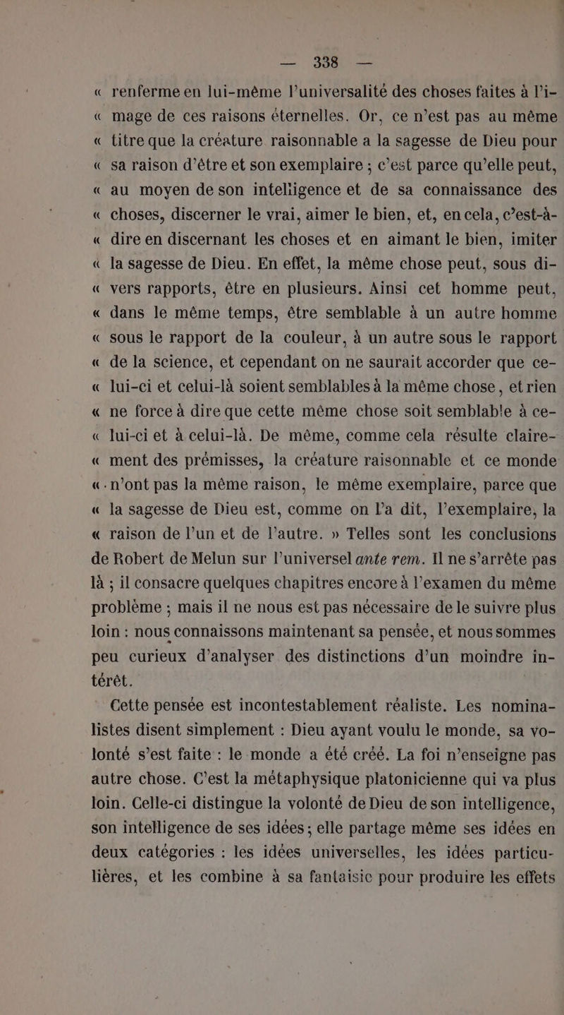 « renferme en lui-même l’universalité des choses faites à l’i- « mage de ces raisons éternelles. Or, ce n’est pas au même « titre que la créature raisonnable a la sagesse de Dieu pour « sa raison d’être et son exemplaire ; c’est parce qu’elle peut, « au moyen de son inteliigence et de sa connaissance des « choses, discerner le vrai, aimer le bien, et, en cela, c’est-à- « dire en discernant les choses et en aimant le bien, imiter « la sagesse de Dieu. En effet, la même chose peut, sous di- « vers rapports, être en plusieurs. Ainsi cet homme peut, « dans le même temps, être semblable à un autre homme « sous le rapport de la couleur, à un autre sous le rapport « de la science, et cependant on ne saurait accorder que ce- « lui-ci et celui-là soient semblables à la même chose, et rien « ne force à dire que cette même chose soit semblable à ce- « lui-ci et à celui-là. De même, comme cela résulte claire- « ment des prémisses, la créature raisonnable et ce monde «n’ont pas la même raison, le même exemplaire, parce que « la sagesse de Dieu est, comme on l’a dit, l’exemplaire, la « raison de l’un et de l’autre. » Telles sont les conclusions de Robert de Melun sur l’universel ante rem. Il ne s'arrête pas là ; il consacre quelques chapitres encore à l'examen du même problème ; mais il ne nous est pas nécessaire de le suivre plus loin : nous connaissons maintenant sa pensée, et nous sommes peu curieux d'analyser des distinctions d’un moindre in- térêt. Cette pensée est incontestablement réaliste. Les nomina- listes disent simplement : Dieu ayant voulu le monde, sa vo- lonté s’est faite : le monde a été créé. La foi n’enseigne pas autre chose. C’est la métaphysique platonicienne qui va plus loin. Celle-ci distingue la volonté de Dieu de son intelligence, son intelligence de ses idées ; elle partage même ses idées en deux catégories : les idées universelles, les idées particu- lières, et les combine à sa fantaisie pour produire les effets