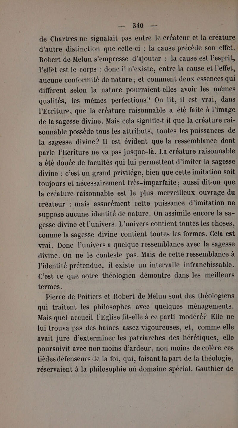 de Chartres ne signalait pas entre le créateur et la créature d'autre distinction que celle-ci : la cause précède son effet. Robert de Melun s’empresse d'ajouter : la cause est l'esprit, l'effet est le corps : donc il n’existe, entre la cause et l’effet, aucune conformité de nature; et comment deux essences qui différent selon la nature pourraient-elles avoir les mêmes qualités, les mêmes perfections? On lit, il est vrai, dans l'Ecriture, que la créature raisonnable a êté faite à l’image de la sagesse divine. Mais cela signifie-t-il que la créature rai- sonnable possède tous les attributs, toutes les puissances de la sagesse divine? Il est évident que la ressemblance dont parle l’Ecriture ne va pas jusque-là. La créature raisonnable a été douée de facultés qui lui permettent d’imiter la sagesse divine : c’est un grand privilège, bien que cette imitation soit toujours et nécessairement très-imparfaite; aussi dit-on que la créature raisonnable est le plus merveilleux ouvrage du créateur : mais assurément cette puissance d'imitation ne suppose aucune identité de nature. On assimile encore la sa- gesse divine et l'univers. L'univers contient toutes les choses, comme la sagesse divine contient toutes les formes. Cela est vrai. Donc l’univers a quelque ressemblance avec la sagesse divine. On ne le conteste pas. Mais de cette ressemblance à l'identité prétendue, il existe un intervalle infranchissable. C’est ce que notre théologien démontre dans les meilleurs termes. Pierre de Poitiers et Robert de Melun sont des théologiens qui traitent les philosophes avec quelques ménagements. Mais quel accueil l'Eglise fit-elle à ce parti modéré? Elle ne lui trouva pas des haines assez vigoureuses, et, comme elle avait juré d’exterminer les patriarches des hérétiques, elle poursuivit avec non moins d’ardeur, non moins de colère ces tièdes défenseurs de la foi, qui, faisant la part de la théologie, réservaient à la philosophie un domaine spécial. Gauthier de