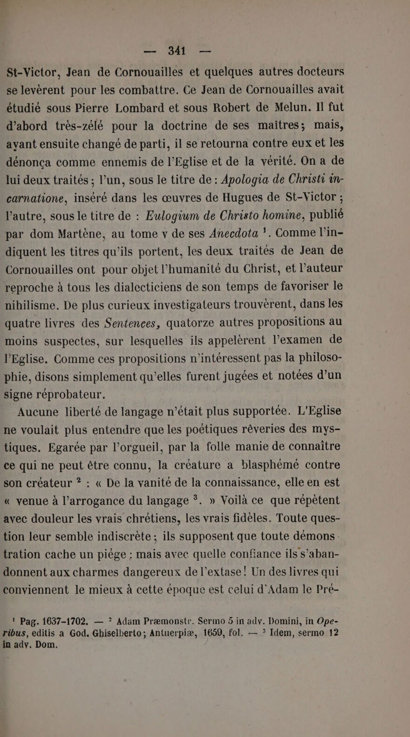 St-Victor, Jean de Cornouailles et quelques autres docteurs se levéèrent pour les combattre. Ce Jean de Cornouailles avait étudié sous Pierre Lombard et sous Robert de Melun. Il fut d’abord très-zélè pour la doctrine de ses maîtres; mais, ayant ensuite changé de parti, il se retourna contre eux et les dénonça comme ennemis de l'Eglise et de la vérité. On a de lui deux traités ; l’un, sous le titre de : Apologia de Christi in- carnatione, inséré dans les œuvres de Hugues de St-Victor ; l’autre, sous le titre de : Eulogium de Christo homine, publié par dom Martène, au tome v de ses Anecdota . Comme l’in- diquent les titres qu’ils portent, les deux traités de Jean de Cornouailles ont pour objet l'humanité du Christ, et l’auteur reproche à tous les dialecticiens de son temps de favoriser le nibilisme, De plus curieux investigateurs trouvèrent, dans les quatre livres des Sentences, quatorze autres propositions au moins suspectes, sur lesquelles ils appelèrent l'examen de l'Eglise, Comme ces propositions n’intéressent pas la philoso- phie, disons simplement qu’elles furent jugées et notées d’un signe réprobateur. Aucune liberté de langage n’était plus supportée. L'Eglise ne voulait plus entendre que les poétiques rêveries des mys- tiques. Egarée par l’orgueil, par la folle manie de connaitre ce qui ne peut être connu, la créature a blasphèmé contre son créateur ? : « De la vanité de la connaissance, elle en est « venue à l’arrogance du langage ©. » Voilà ce que répètent avec douleur les vrais chrétiens, les vrais fidèles. Toute ques- tion leur semble indiscrète ; ils supposent que toute démons: tration cache un piége : mais avec quelle confiance ils s’aban- donnent aux charmes dangereux de l’extase! Un des livres qui conviennent le mieux à cette époque est celui d'Adam le Pré- 1 Pag. 1637-1702. — ? Adam Præmonstr. Sermo 5 in adv. Domini, in Ope- ribus, editis a God. Ghiselberto; Antuerpiæ, 1659, fol. — * Idem, sermo 12 in adv. Dom.