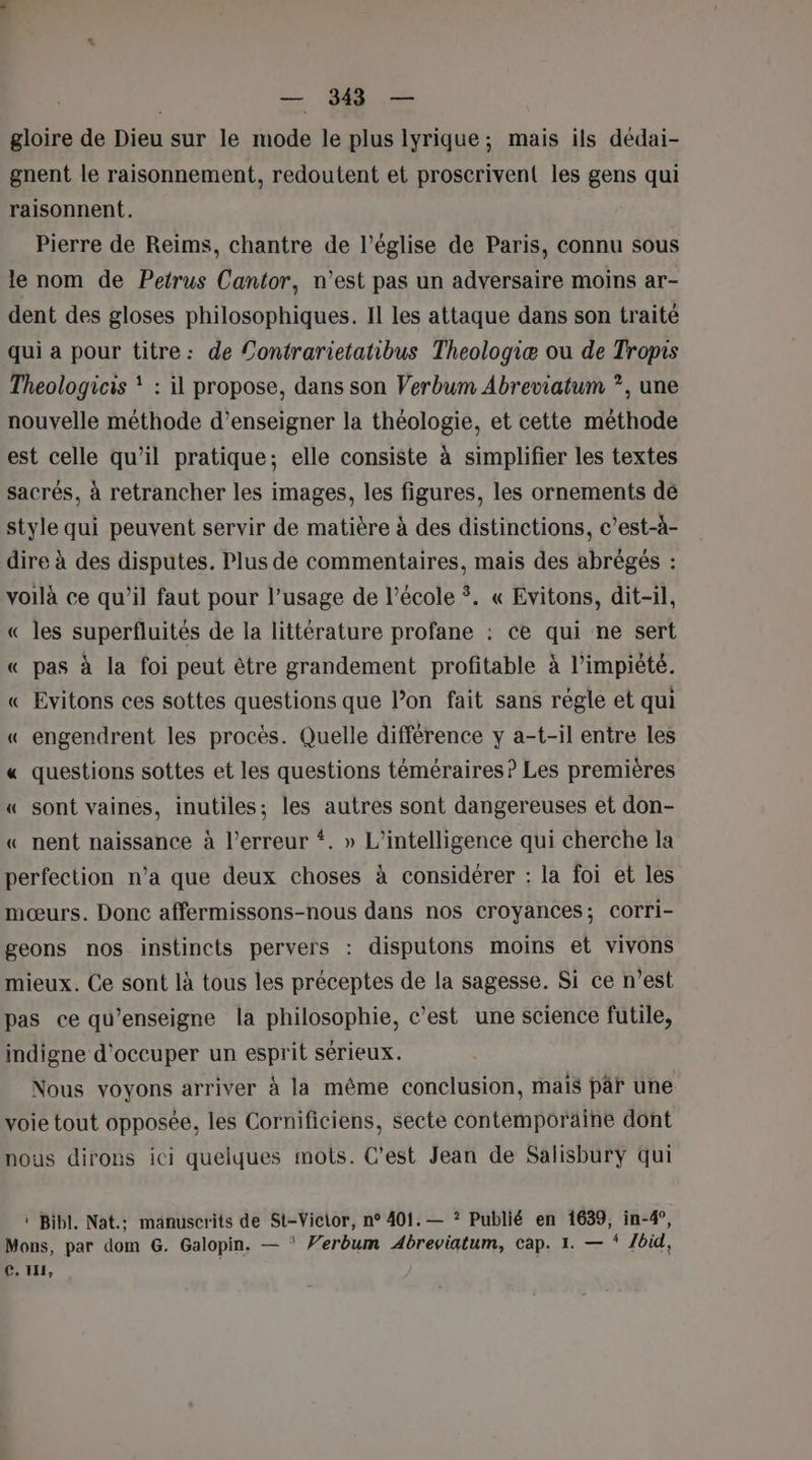 gloire de Dieu sur le mode le plus lyrique; mais ils dédai- gnent le raisonnement, redoutent et proscrivent les gens qui raisonnent. Pierre de Reims, chantre de l’église de Paris, connu sous le nom de Petrus Cantor, n’est pas un adversaire moins ar- dent des gloses philosophiques. Il les attaque dans son traité qui a pour titre: de Contrarietatibus Theologiæ ou de Tropis Theologicis ! : il propose, dans son Verbum Abreviatum ?, une nouvelle méthode d’enseigner la théologie, et cette méthode est celle qu’il pratique; elle consiste à simplifier les textes sacrés, à retrancher les images, les figures, les ornements dé style qui peuvent servir de matière à des distinctions, c’est-à- dire à des disputes. Plus de commentaires, mais des abrégés : voilà ce qu’il faut pour l’usage de l’école ÿ. « Evitons, dit-il, « les superfluités de la littérature profane : ce qui ne sert « pas à la foi peut être grandement profitable à l’impiété. « Evitons ces sottes questions que l’on fait sans règle et qui « engendrent les procès. Quelle différence y a-t-il entre les « questions sottes et les questions téméraires? Les premières « sont vaines, inutiles; les autres sont dangereuses et don- « nent naissance à l'erreur “. » L'intelligence qui cherche la perfection n’a que deux choses à considérer : la foi et les mœurs. Donc affermissons-nous dans nos croyances; corri- geons nos instincts pervers : disputons moins et vivons mieux. Ce sont là tous les préceptes de la sagesse. Si ce n’est pas ce qu'enseigne la philosophie, c’est une science futile, indigne d'occuper un esprit sérieux. Nous voyons arriver à la même conclusion, mais pâr une voie tout opposée, les Cornificiens, secte contemporaine dont nous dirons ici quelques mots. C’est Jean de Salisburyÿ qui ‘ Bibl. Nat.: manuscrits de St-Vicior, n° 401. — ? Publié en 1639, in-4°, Mons, par dom G. Galopin. — Verbum Abreviatum, cap. 1. — Ibid, C. IH,