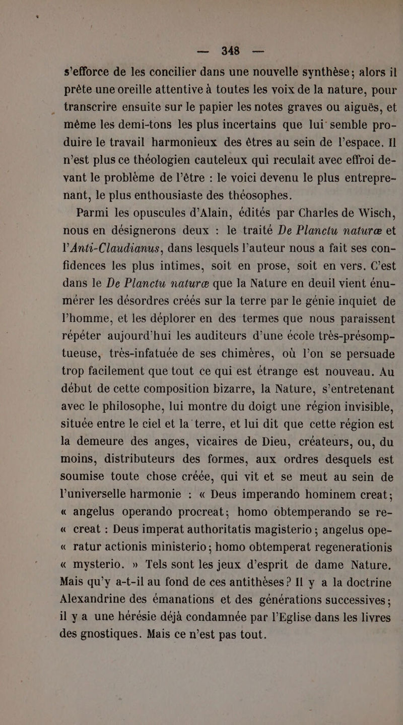 s'efforce de les concilier dans une nouvelle synthèse; alors il prête une oreille attentive à toutes les voix de la nature, pour transcrire ensuite sur le papier les notes graves ou aiguës, et même les demi-tons les plus incertains que lui semble pro- duire le travail harmonieux des êtres au sein de l’espace. Il n’est plus ce théologien cauteleux qui reculait avec effroi de- vant le problème de l'être : le voici devenu le plus entrepre- nant, le plus enthousiaste des théosophes. Parmi les opuscules d’Alain, édités par Charles de Wisch, nous en désignerons deux : le traité De Planctu naturæ et PAnti-Claudianus, dans lesquels l’auteur nous a fait ses con- fidences les plus intimes, soit en prose, soit en vers. C’est dans le De Planctu naturæ que la Nature en deuil vient énu- mérer les désordres créés sur la terre par le génie inquiet de l’homme, et les déplorer en des termes que nous paraissent répéter aujourd’hui les auditeurs d’une école très-présomp- tueuse, très-infatuée de ses chimères, où l’on se persuade trop facilement que tout ce qui est étrange est nouveau. Au début de cette composition bizarre, la Nature, s’entretenant avec le philosophe, lui montre du doigt une région invisible, située entre le ciel et la terre, et lui dit que cette région est la demeure des anges, vicaires de Dieu, créateurs, ou, du moins, distributeurs des formes, aux ordres desquels est soumise toute chose créée, qui vit et se meut au sein de l’universelle harmonie : « Deus imperando hominem creat; « angelus operando procreat; homo obtemperando se re- « creat : Deus imperat authoritatis magisterio ; angelus ope- « ratur actionis ministerio ; homo obtemperat regenerationis « mysterio. » Tels sont les jeux d'esprit de dame Nature, Mais qu'y a-t-il au fond de ces antithèses ? Il y a la doctrine Alexandrine des émanations et des générations successives ; il ya une hérésie déjà condamnée par l'Eglise dans les livres des gnostiques. Mais ce n’est pas tout.