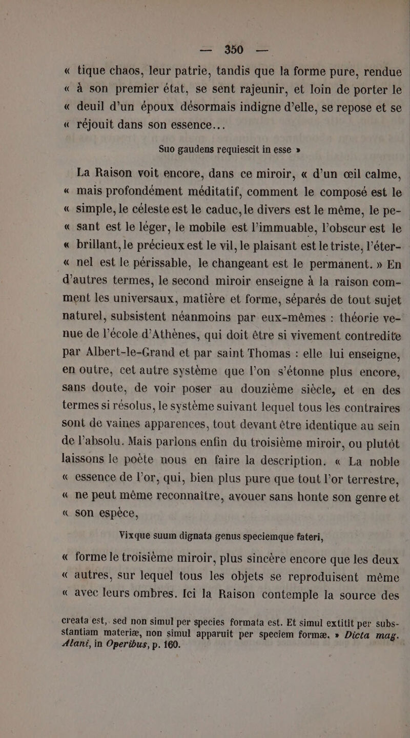 « tique chaos, leur patrie, tandis que la forme pure, rendue « à son premier état, se sent rajeunir, et loin de porter le « deuil d’un époux désormais indigne d'elle, se repose et se « réjouit dans son essence. Suo gaudens requiescit in esse » La Raison voit encore, dans ce miroir, « d’un œil calme, « mais profondément méditatif, comment le composé est le « simple, le céleste est le caduc, le divers est le même, le pe- « sant est le léger, le mobile est l’immuable, l’obseur est le « brillant, le précieux est le vil, le plaisant est le triste, l’éter- « nel est le périssable, le changeant est le permanent. » En d’autres termes, le second miroir enseigne à la raison com- ment les universaux, matière et forme, séparés de tout sujet naturel, subsistent néanmoins par eux-mêmes : théorie ve- nue de l’école d'Athènes, qui doit être si vivement contredite par Albert-le-Grand et par saint Thomas : elle lui enseigne, en outre, cet autre système que l’on s'étonne plus encore, sans doute, de voir poser au douzième siècle, et en des termes si résolus, le système suivant lequel tous les contraires sont de vaines apparences, tout devant être identique au sein de l'absolu. Mais parlons enfin du troisième miroir, ou plutôt laissons le poète nous en faire la description. « La noble « essence de l'or, qui, bien plus pure que tout l'or terrestre, « ne peut même reconnaître, avouer sans honte son genre et « son espèce, Vixque suum dignata genus speciemque fateri, « forme le troisième miroir, plus sincère encore que les deux « autres, sur lequel tous les objets se reproduisent même « avec leurs ombres. Ici la Raison contemple la source des creata est, sed non simul per species formata est. Et simul extitit per subs- Stantiam materiæ, non simul apparuit per speciem formæ. » Dicta mag. Alani, in Operibus, p. 160. |