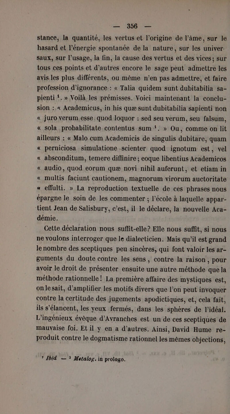 stance, la quantité, les vertus et l’origine de l’âme, sur le hasard et l’énergie spontanée de la nature, sur les univer. Saux, sur l’usage, la fin, la cause des vertus et des vices; sur tous ces points et d’autres encore le sage peut admettre les avis.les plus différents, ou même n’en pas admettre, et faire profession d’ignorance : « Talia quidem sunt dubitabilia sa- pienti !. » Voilà les prémisses. Voici maintenant la conclu- sion :.« Academicus, in his quæ sunt dubitabilia sapienti non « juro verum. esse quod loquor : sed seu verum, seu falsum, « sola probabilitate .contentus sum !. » Ou, comme on lit ailleurs : « Malo cum Academicis de singulis dubitare, quam « perniciosa simulatione -scienter quod ignotum est, vel « absconditum, temere diflinire ; eoque libentius Academicos « audio, quod eorum quæ novi nihil auferunt, et etiam in « multis faciunt cautionem, magnorum virorum auctoritate « effulti. » La reproduction textuelle de ces phrases nous épargne le soin de les commenter ; l’école à laquelle appar- tient Jean de Salisbury, c’est, il le déclare, la nouvelle Aca- démie. Cette déclaration nous suflit-elle? Elle nous suffit, si nous ne voulons interroger que le dialecticien. Mais qu'il est grand le nombre des sceptiques peu sincères, qui font valoir les ar- guments du doute contre les sens , contre la raison, pour avoir le droit de présenter ensuite une autre méthode que la méthode rationnelle! La première affaire des mystiques est, onlesait, d’amplifier les motifs divers que l’on peut invoquer contre la certitude des jugements apodictiques, et, cela fait, ils s’élancent, les yeux fermés, dans les sphères de l'idéal. L’ingénieux évêque d’Avranches est un de ces sceptiques de mauvaise foi. Et il y en a d’autres. Ainsi, David Hume re- produit contre le dogmatisme rationnel les mêmes objections, Ibid — ? Metalog. in prologo.