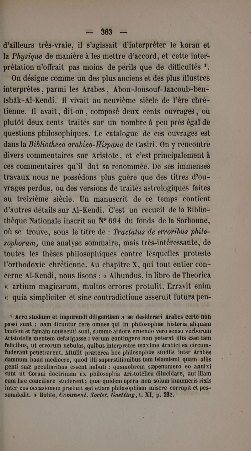 d’ailleurs très-vraie, il s'agissait d'interpréter le koran et la Physique de manière à les mettre d’accord, et cette inter- prétation n'offrait pas moins de périls que de difficultés #. On désigne comme un des plus anciens et des plus illustres interprètes , parmi les Arabes, Abou-Jousouf-Jaacoub-ben- Ishâk-Al-Kendi. Il vivait au neuvième siècle de l’ére chré- tienne. 11 avait, dit-on, composé deux cents ouvrages, ou plutôt deux cents traités sur un nombre à peu près égal de questions philosophiques. Le catalogue de ces ouvrages est dans la Bibliotheca arabico-Hispana de Casiri. On y réncontre divers commentaires sur Aristote, et c'est principalement à ces commentaires qu’il dut sa renommée. De ses immenses travaux nous ne possédons plus guère que des titres d’ou- vrages perdus, ou des versions de traités astrologiques faites au treizième siècle. Un manuscrit de ce temps contient d’autres détails sur Al-Kendi. C’est un recuéil de la Biblio- thèque Nationale inscrit au N° 694 du fonds de la Sorbonne, où se trouve, sous le titre de : Tractatus de erroribus philo- sophorüm, üne analyse sommaire, mais très-intéressante, de toutes les thèses philosophiques contre lesquelles proteste l'orthodoxie chrétienne. Au chapitre X, qui tout entier con- cerne Al-Kendi, nous lisons : « Alhundus, in libro de Theorica « artium magicarum, multos errores protulit. Erravit enim « quia simpliciter ét sine contradictione asseruit futura pen- ‘ Acre studium et inquirendi diligentiam a se desiderari Arabes certe non passi sunt : nam dicuntur ferè omnes qui in philosophiæ historia aliquam laudem et famam consecuti sunt, summo ardore eruendo vero sensu verborum Aristotelis mentem defatigasse : Yerum contingere non poterat illis esse tam felicibus, ut errorum nebulas, quibus interpretes maxime Arabici ea circum- fuderant penetrarent. Attulit præterea hoc philosophiæ studiis inter Arabes damnum haud mediocre, quod illi superstitionibus tam [slamismi quam aliis genti suæ peculiaribus essent imbuti : quamobrem sæpenumero eo annixi sunt ut Corani doctrinam ex philosophia Aristotelica dilucidare, aut illam cum bac conciliare studerent ; quæ quidem opetïa non solum innumeris rixis inter eos occasionem præbuit sed etiam philosophiam misere corrupit et pes- sumdedit. » Buhle, Comment. Societ. Goetting, t. XI, p. 232.