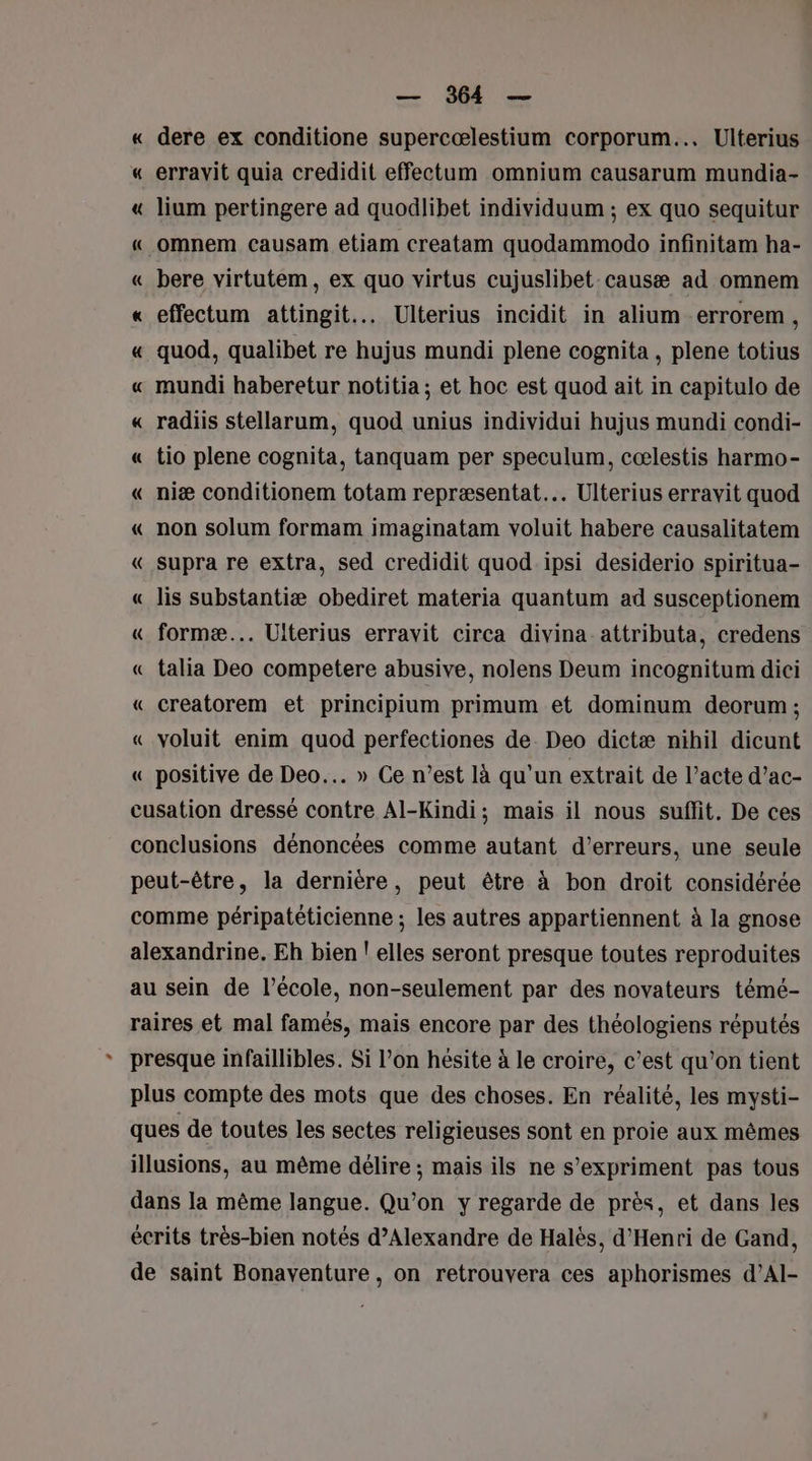 « dere ex conditione supercœlestium corporum... Ulterius « erravit quia credidit effectum omnium causarum mundia- « lium pertingere ad quodlibet individuum ; ex quo sequitur «_ omnem causam etiam creatam quodammodo infinitam ha- « bere virtutem, ex quo virtus cujuslibet causæ ad omnem « effectum attingit... Ulterius incidit in alium errorem, « quod, qualibet re hujus mundi plene cognita , plene totius « mundi haberetur notitia; et hoc est quod ait in capitulo de « radiis stellarum, quod unius individui hujus mundi condi- « tio plene cognita, tanquam per speculum, cœlestis harmo- « niæ conditionem totam repræsentat.… Ulterius erravit quod « non solum formam imaginatam voluit habere causalitatem « supra re extra, sed credidit quod ipsi desiderio spiritua- « lis substantiæ obediret materia quantum ad susceptionem « formæ... Ulterius erravit circa divina attributa, credens « talia Deo competere abusive, nolens Deum incognitum dici « creatorem et principium primum et dominum deorum ; « voluit enim quod perfectiones de. Deo dictæ nihil dicunt « positive de Deo… » Ce n’est là qu'un extrait de l’acte d’ac- cusation dressé contre Al-Kindi; mais il nous suffit. De ces conclusions dénoncées comme autant d'erreurs, une seule peut-être, la dernière, peut être à bon droit considérée comme péripatéticienne ; les autres appartiennent à la gnose alexandrine. Eh bien ! elles seront presque toutes reproduites au sein de l’école, non-seulement par des novateurs témé- raires et mal famés, mais encore par des théologiens réputés presque infaillibles. Si l’on hésite à le croire, c’est qu'on tient plus compte des mots que des choses. En réalité, les mysti- ques de toutes les sectes religieuses sont en proie aux mêmes illusions, au même délire ; mais ils ne s'expriment pas tous dans la même langue. Qu’on y regarde de près, et dans les écrits très-bien notés d'Alexandre de Halès, d'Henri de Gand, de saint Bonaventure, on retrouvera ces aphorismes d’Al-