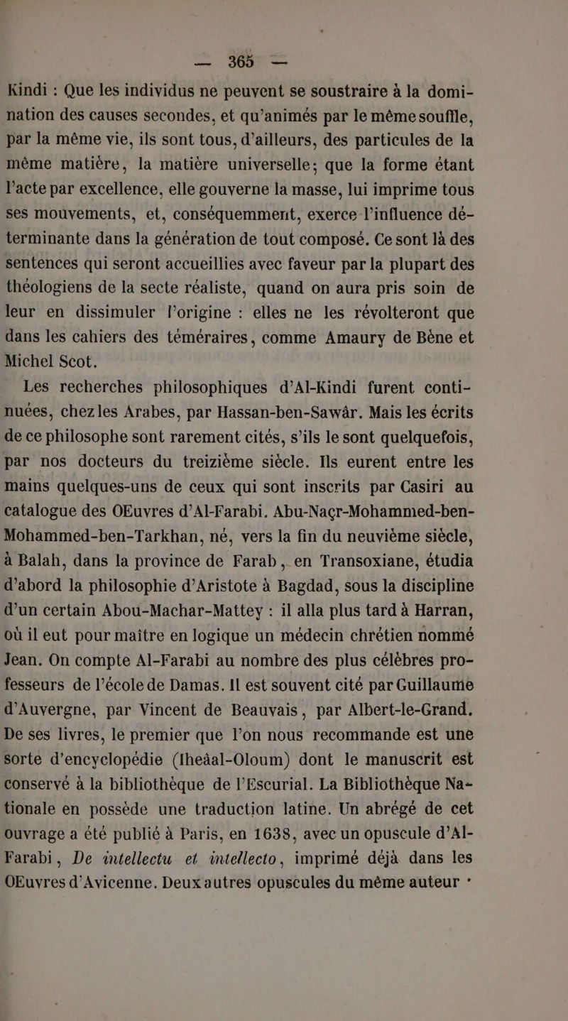 Kindi : Que les individus ne peuvent se soustraire à la domi- nation des causes secondes, et qu’animés par le même souflle, par la même vie, ils sont tous, d’ailleurs, des particules de la même matière, la matière universelle; que la forme étant l'acte par excellence, elle gouverne la masse, lui imprime tous ses mouvements, et, conséquemment, exerce l’influence dé- terminante dans la génération de tout composé. Ce sont là des sentences qui seront accueillies avec faveur par la plupart des théologiens de la secte réaliste, quand on aura pris soin de leur en dissimuler l’origine : elles ne les révolteront que dans les cahiers des téméraires, comme Amaury de Bëne et Michel Scot. Les recherches philosophiques d’Al-Kindi furent conti- nuées, chezles Arabes, par Hassan-ben-Sawâr. Mais les écrits de ce philosophe sont rarement cités, s’ils le sont quelquefois, par nos docteurs du treizième siècle. Ils eurent entre les mains quelques-uns de ceux qui sont inscrits par Casiri au catalogue des OEuvres d’Al-Farabi. Abu-Nacr-Mohammed-ben- Mohammed-ben-Tarkhan, né, vers la fin du neuvième siècle, à Balah, dans la province de Farab, en Transoxiane, étudia d’abord la philosophie d’Aristote à Bagdad, sous la discipline d’un certain Abou-Machar-Mattey : il alla plus tard à Harran, où il eut pour maître en logique un médecin chrétien nommé Jean. On compte Al-Farabi au nombre des plus célèbres pro- fesseurs de l’école de Damas. IL est souvent cité par Guillaume d'Auvergne, par Vincent de Beauvais, par Albert-le-Grand. De ses livres, le premier que l’on nous recommande est une sorte d’encyclopédie (Iheäal-Oloum) dont le manuscrit est conservé à la bibliothèque de l’Escurial. La Bibliothèque Na- tionale en possède une traduction latine. Un abrégé de cet Ouvrage a été publié à Paris, en 1638, avec un opuscule d’Al- Farabi, De aintellectu et intellecto, imprimé déjà dans les OEuvres d’Avicenne. Deux autres opuscules du même auteur *