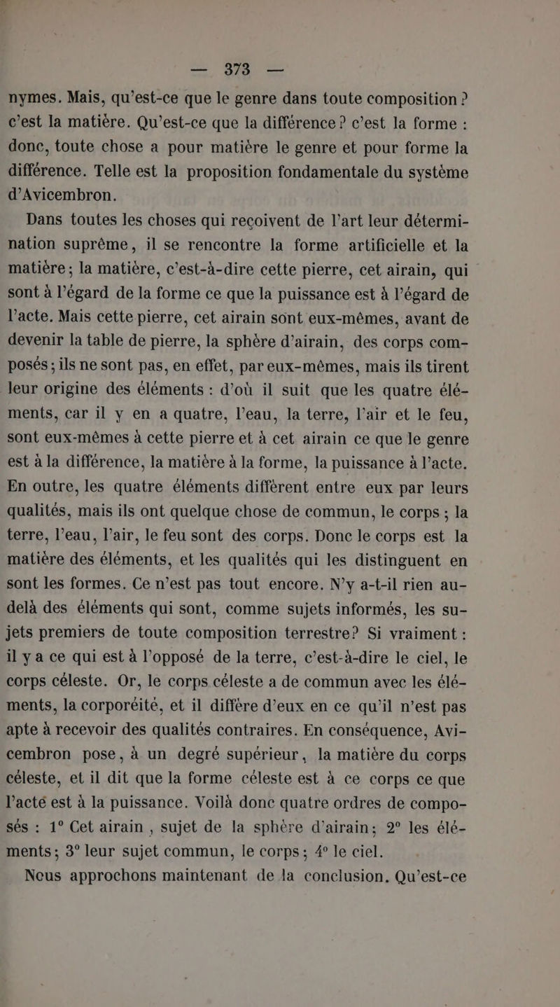 nymes. Mais, qu'est-ce que le genre dans toute composition ? c’est la matière. Qu'est-ce que la différence ? c’est la forme : donc, toute chose a pour matière le genre et pour forme la différence. Telle est la proposition fondamentale du système d’Avicembron. Dans toutes les choses qui recoivent de l’art leur détermi- nation suprême, il se rencontre la forme artificielle et la matière ; la matière, c’est-à-dire cette pierre, cet airain, qui sont à l’égard de la forme ce que la puissance est à l'égard de l'acte. Mais cette pierre, cet airain sont eux-mêmes, avant de devenir la table de pierre, la sphère d’airain, des corps com- posés; ils ne sont pas, en effet, par eux-mêmes, mais ils tirent leur origine des éléments : d’où il suit que les quatre élé- ments, car il y en a quatre, l’eau, la terre, l’air et le feu, sont eux-mêmes à cette pierre et à cet airain ce que le genre est à la différence, la matière à la forme, la puissance à l’acte. En outre, les quatre éléments différent entre eux par leurs qualités, mais ils ont quelque chose de commun, le corps ; la terre, l’eau, l’air, le feu sont des corps. Donc le corps est la matière des éléments, et les qualités qui les distinguent en sont les formes. Ce n’est pas tout encore. N'y a-t-il rien au- delà des éléments qui sont, comme sujets informés, les su- jets premiers de toute composition terrestre? Si vraiment : il y a ce qui est à l'opposé de la terre, c’est-à-dire le ciel, le corps céleste. Or, le corps céleste a de commun avec les élé- ments, la corporéité, et il differe d’eux en ce qu'il n’est pas apte à recevoir des qualités contraires. En conséquence, Avi- cembron pose, à un degré supérieur, la matière du corps céleste, et il dit que la forme céleste est à ce corps ce que l’acté est à la puissance. Voilà donc quatre ordres de compo- sés : 1° Cet airain , sujet de la sphère d’airain; 9° les élé- ments ; 3° leur sujet commun, le corps; 4° le ciel. Neus approchons maintenant de la conclusion. Qu’est-ce