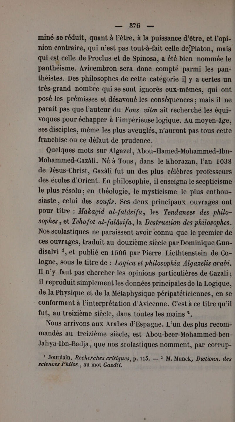 miné se réduit, quant à l’être, à la puissance d’être, et l’opi- nion contraire, qui n’est pas tout-à-fait celle defPlaton, mais qui est celle de Proclus et de Spinosa, a été bien nommée le panthéisme. Avicembron sera donc compté parmi les pan- théistes. Des philosophes de cette catégorie il y a certes un très-grand nombre qui se sont ignorés eux-mêmes, qui ont posé les prémisses et désavoué les conséquences ; mais il ne parait pas que l’auteur du Fons vitæ ait recherché les équi- voques pour échapper à l’impérieuse logique. Au moyen-âge, ses disciples, même les plus aveuglés, n’auront pas tous cette franchise ou ce défaut de prudence. Quelques mots sur Algazel, Abou-Hamed-Mohammed-Ibn- Mohammed-Gazäli. Né à Tous, dans le Khorazan, l'an 1038 de Jésus-Christ, Gazäli fut un des plus célèbres professeurs des écoles d'Orient. En philosophie, il enseigna le scepticisme le plus résolu; en théologie, le mysticisme le plus enthou- siaste , celui des soufis. Ses deux principaux ouvrages ont pour titre : Makaçid al-faläsifa, les Tendances des philo- sophes , et Tchafot al-faläsifa, la Destruction des philosophes. Nos scolastiques ne paraissent avoir connu que le premier de ces ouvrages, traduit au douzième siècle par Dominique Gun- disalvi *, et publié en 1506 par Pierre Licthtenstein de Co- logne, sous le titre de : Logica et philosophia Algazelis arabi. Il n’y faut pas chercher les opinions particulières de Gazali ; il reproduit simplement les données principales de la Logique, de la Physique et de la Métaphysique péripatéticiennes, en se * conformant à l'interprétation d’Avicenne. C’est à ce titre qu’il fut, au treizième siècle, dans toutes les mains ?. Nous arrivons aux Arabes d’Espagne. L’un des plus recom- mandés au treizième siècle, est Abou-beer-Mohammed-ben- Jahya-Ibn-Badja, que nos scolastiques nomment, par corrup- ‘ Jourdain, Recherches critiques, p. 115. — ? M. Munck, Dictionn. des sciences Philos., au mot Gazdli.