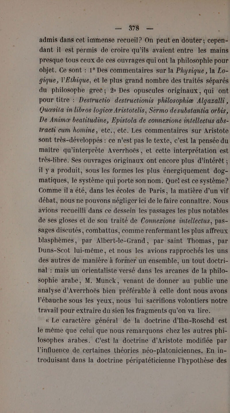 admis dans cet immense recueil? On peut en douter; cepen- dant il est permis de croire qu’ils avaient entre les mains presque tous ceux de ces ouvrages qui ont la philosophie pour objet. Ce sont : 1° Des commentaires sur la Physique, la Lo- gique, l'Ethique, et le plus grand nombre des traités séparés du philosophe grec; 2 Des opuscules originaux, qui ont pour titre : Destructio destructionis philosophiæ Algazall, Quæsila in libros logicæ Aristotelis, Sermo desubstantia orbis, De Animæ beatitudine, Epistola de connexione intellectus abs- tract cum homine, etc., etc. Les commentaires sur Aristote sont très-développés : ce n’est pas le texte, c’est la pensée du maître qu’interprète Averrhoës , et cette interprétation est trés-libre. Ses ouvrages originaux ont encore plus d'intérêt ; il y a produit, sous les formes les plus énergiquement dog- matiques, le système qui porte son nom. Quel est ce système? Comme il a été, dans les écoles de Paris, la matière d’un vif débat, nous ne pouvons négliger ici de le faire connaître. Nous avions recueilli dans ce dessein les passages les plus notables de ses gloses et de son traité de Connexione intellectus, pas- sages discutés, combattus, comme renfermant les plus affreux blasphèmes, par Albert-le-Grand, par-saint Thomas, par Duns-Scot lui-même, et nous les avions rapprochés les uns des autres de manière à former un ensemble, un tout doctri- nal : mais un orientaliste versé dans les arcanes de la philo- sophie arabe, M. Munck, venant de donner au public une analyse d’Averrhoës bien préférable à celle dont nous avons l’ébauche sous les yeux, nous lui sacrifions volontiers notre travail pour extraire du sien les fragments qu’on va lire. «Le caractère général de la doctrine d’Ibn-Roschd est le même que celui que nous remarquons chez les autres phi- losophes arabes, C’est la doctrine d’Aristote modifiée par l'influence de certaines théories néo-platoniciennes, En in- troduisant dans la doctrine péripatéticienne l’hypothèse des