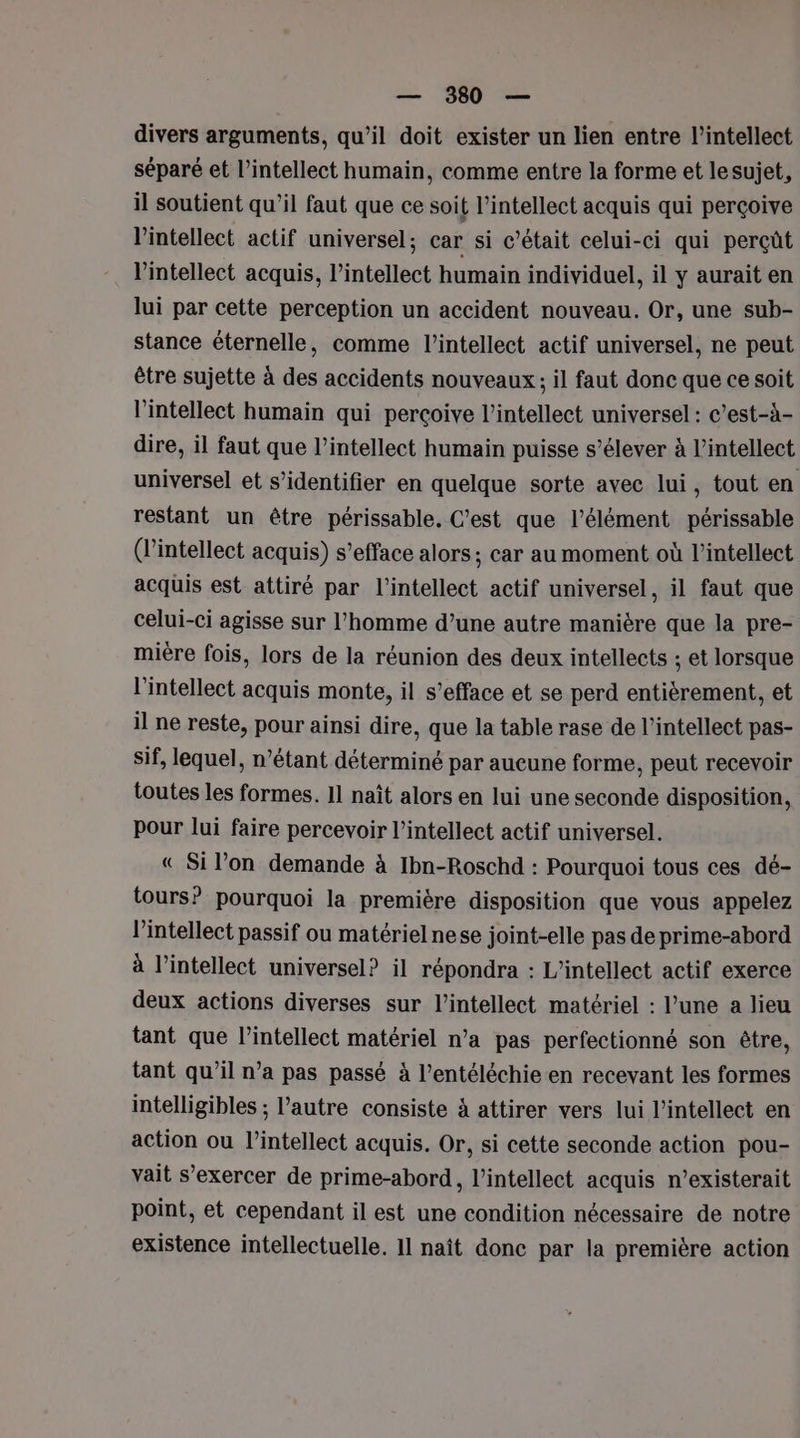 divers arguments, qu’il doit exister un lien entre l’intellect séparé et l’intellect humain, comme entre la forme et lesujet, il soutient qu’il faut que ce soi t l’intellect acquis qui perçoive l’intellect actif universel; car si c'était celui-ci qui perçût lintellect acquis, l’intellect humain individuel, il y aurait en lui par cette perception un accident nouveau. Or, une sub- stance éternelle, comme l’intellect actif universel, ne peut être sujette à des accidents nouveaux ; il faut donc que ce soit l’intellect humain qui perçoive l’intellect universel : c’est-à- dire, il faut que l’intellect humain puisse s’élever à l’intellect universel et s’identifier en quelque sorte avec lui, tout en restant un être périssable, C’est que l'élément périssable (l’intellect acquis) s’efface alors ; car au moment où l’intellect acquis est attiré par l’intellect actif universel, il faut que celui-ci agisse sur l’homme d’une autre manière que la pre- mière fois, lors de la réunion des deux intellects ; et lorsque l'intellect acquis monte, il s’efface et se perd entièrement, et il ne reste, pour ainsi dire, que la table rase de l’intellect pas- sif, lequel, n’étant déterminé par aucune forme, peut recevoir toutes les formes. 11 naît alors en lui une seconde disposition, pour lui faire percevoir l’intellect actif universel. « Si l’on demande à Ibn-Roschd : Pourquoi tous ces dé- tours? pourquoi la première disposition que vous appelez l’intellect passif ou matériel nese joint-elle pas de prime-abord à l’intellect universel? il répondra : L’'intellect actif exerce deux actions diverses sur l’intellect matériel : l’une a lieu tant que l’intellect matériel n’a pas perfectionné son être, tant qu’il n’a pas passé à l’entéléchie-en recevant les formes intelligibles ; l’autre consiste à attirer vers lui l’intellect en action ou l’intellect acquis. Or, si cette seconde action pou- vait s’exercer de prime-abord, l’intellect acquis n’existerait point, et cependant il est une condition nécessaire de notre existence intellectuelle. 11 naît donc par la première action