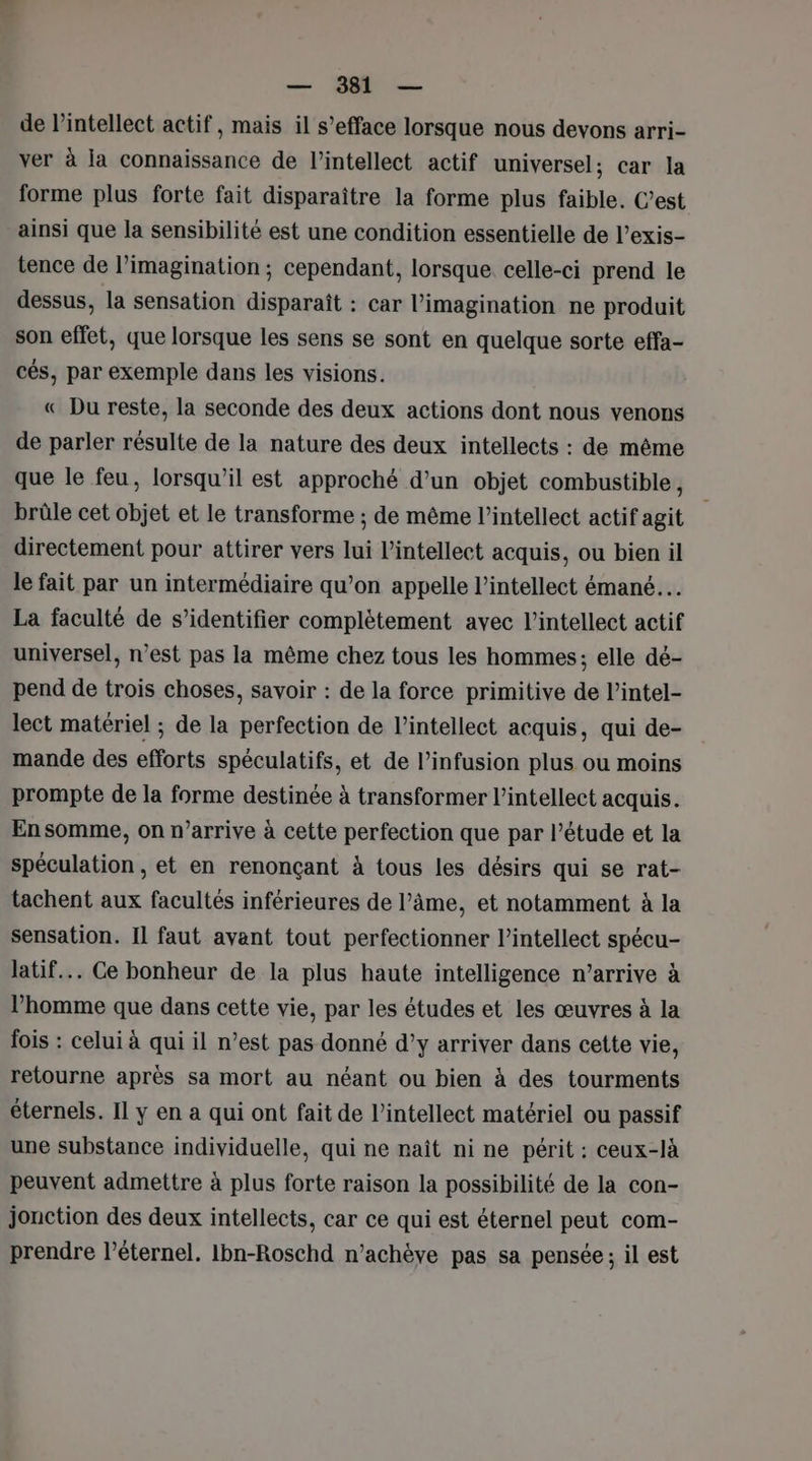 de lintellect actif, mais il s’efface lorsque nous devons arri- ver à la connaissance de l’intellect actif universel; car la forme plus forte fait disparaître la forme plus faible. C’est ainsi que la sensibilité est une condition essentielle de l’exis- tence de l'imagination ; cependant, lorsque celle-ci prend le dessus, la sensation disparaît : car l’imagination ne produit son effet, que lorsque les sens se sont en quelque sorte effa- cés, par exemple dans les visions. « Du reste, la seconde des deux actions dont nous venons de parler résulte de la nature des deux intellects : de même que le feu, lorsqu'il est approché d’un objet combustible, brûle cet objet et le transforme ; de même l’intellect actif agit directement pour attirer vers lui l’intellect acquis, ou bien il le fait par un intermédiaire qu’on appelle l’intellect émané… La faculté de s’identifier complètement avec l’intellect actif universel, n’est pas la même chez tous les hommes; elle dé- pend de trois choses, savoir : de la force primitive de l’intel- lect matériel ; de la perfection de l’intellect acquis, qui de- mande des efforts spéculatifs, et de l’infusion plus ou moins prompte de la forme destinée à transformer l’intellect acquis. En somme, on n’arrive à cette perfection que par l’étude et la spéculation , et en renonçant à tous les désirs qui se rat- tachent aux facultés inférieures de l’âme, et notamment à la sensation. Il faut avant tout perfectionner l’intellect spécu- latif... Ce bonheur de la plus haute intelligence n’arrive à l’homme que dans cette vie, par les études et les œuvres à la fois : celui à qui il n’est pas donné d’y arriver dans cette vie, retourne après sa mort au néant ou bien à des tourments éternels. Il y en a qui ont fait de l’intellect matériel ou passif une substance individuelle, qui ne naît ni ne périt : ceux-là peuvent admettre à plus forte raison la possibilité de la con- jonction des deux intellects, car ce qui est éternel peut com- prendre l’éternel. Ibn-Roschd n’achève pas sa pensée; il est