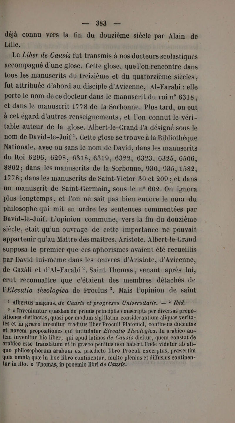 déjà connu vers la fin du douzième siècle par Alain de Lille, | Le Liber de Causis fut transmis à nos docteurs scolastiques accompagné d'une glose, Cette glose, que l’on.rencontre dans tous les manuscrits du treizième et du quatorzième siècles , fut attribuée d’abord au disciple d’Avicenne, Al-Farabi : elle porte le nom de ce docteur dans le manuscrit du roi n° 6318, à cet égard d’autres renseignements , et l’on connut le véri- table auteur de la glose. Albert-le-Grand l’a désigné sous le 8802; dans les manuscrits de la Sorbonne, 930, 935, 1582, 1778; dans les manuscrits de Saint-Victor 30 et 209 ; et dans un manuscrit de Saint-Germain, sous le n° 602. On ignora plus longtemps, et l’on ne sait pas bien encore le nom du philosophe qui mit en ordre les sentences commentées par siècle, était qu’un ouvrage de cette importance ne pouvait supposa le premier que ces aphorismes avaient été recueillis * Albertus magnus, de Causis et progressu Universitatis. — ? Ibid. * « Inveniuntur quædam de primis principiis conscripta per diversas propo- sitiones distinctas, quasi per modum sigillatim considerantium aliquas verita- tes et in græco invenitur traditus liber Proculi Platonici, continens ducentas et novem propositiones qui intitulatur £/evatio Theologica. In arabico au- tem invenitur hic liber, qui apud latinos de Causis dicitur, quem constat de arabico esse translatum et in græco penitus non haberi.Unde videtur ab ali- quo philosophorum arabum ex prædicto libro Proculi excerptus, præsertim quia omnia quæ in hoc libro continentur, multo plenius et diffusius continen- tur in illo, » Thomas, in proemio libri de Causis.