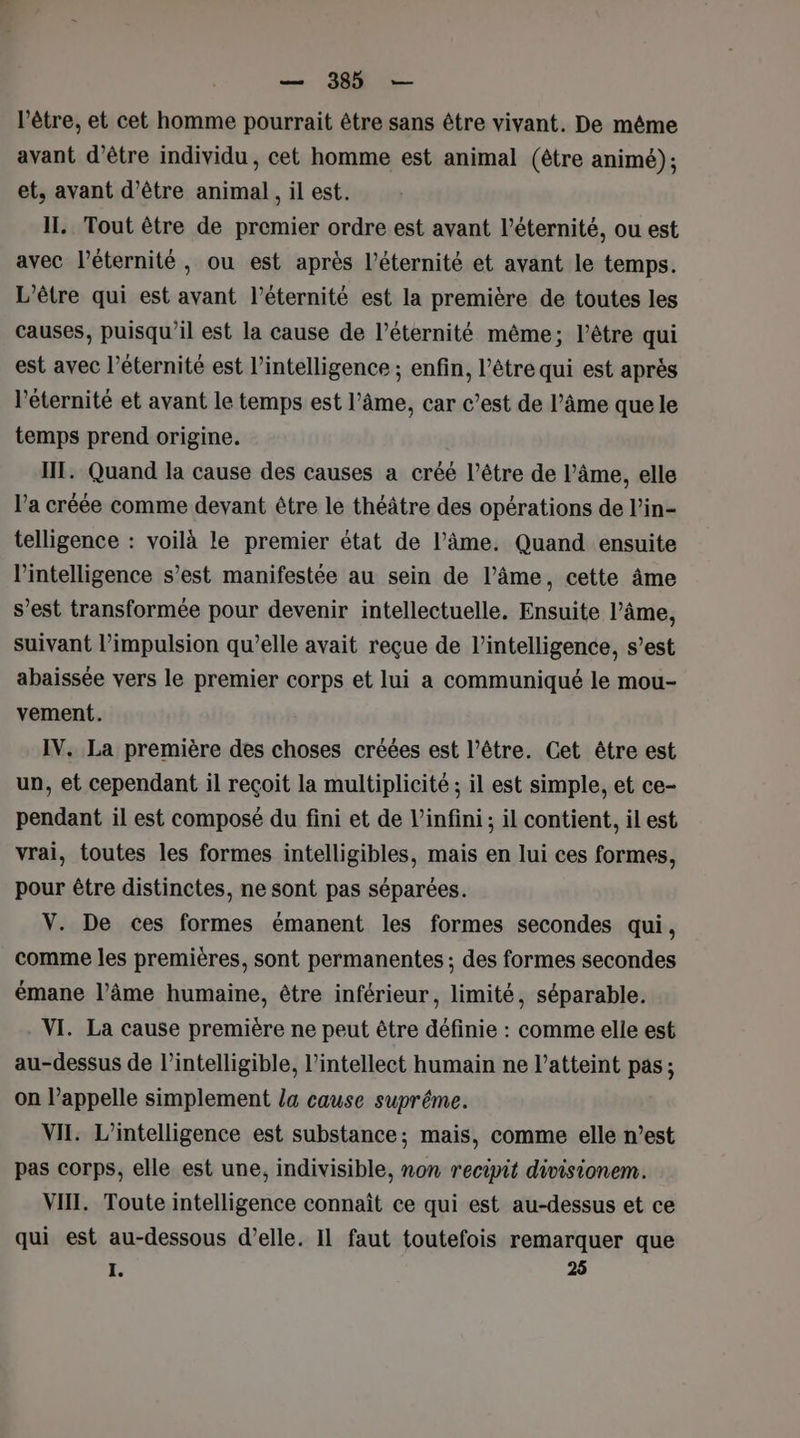 l'être, et cet homme pourrait être sans être vivant. De même avant d’être individu , cet homme est animal (être animé); et, avant d’être animal, il est. II. Tout être de premier ordre est avant l'éternité, ou est avec l’éternité , ou est après l'éternité et avant le temps. L’être qui est avant l'éternité est la première de toutes les causes, puisqu'il est la cause de l’éternité même; l'être qui est avec l'éternité est l'intelligence ; enfin, l’être qui est après l'éternité et avant le temps est l’âme, car c’est de l’âme que le temps prend origine. IT. Quand la cause des causes a créé l’être de l’âme, elle l’a créée comme devant être le théâtre des opérations de l’in- telligence : voilà le premier état de l’âme. Quand ensuite l'intelligence s’est manifestée au sein de l’âme, cette âme s’est transformée pour devenir intellectuelle. Ensuite l’âme, suivant l’impulsion qu’elle avait reçue de l'intelligence, s’est abaissée vers le premier corps et lui a communiqué le mou- vement. IV. La première des choses créées est l’être. Cet être est un, et cependant il reçoit la multiplicité ; il est simple, et ce- pendant il est composé du fini et de l'infini ; il contient, il est vrai, toutes les formes intelligibles, mais en lui ces formes, pour être distinctes, ne sont pas séparées. V. De ces formes émanent les formes secondes qui, comme les premières, sont permanentes ; des formes secondes émane l’âme humaine, être inférieur, limité, séparable. VI. La cause première ne peut être définie : comme elle est au-dessus de l’intelligible, l’intellect humain ne l’atteint pas; on l’appelle simplement la cause suprême. VII. L'intelligence est substance; mais, comme elle n’est pas corps, elle est une, indivisible, non recipit divisionem. VII. Toute intelligence connaît ce qui est au-dessus et ce qui est au-dessous d’elle. IL faut toutefois remarquer que I. 25