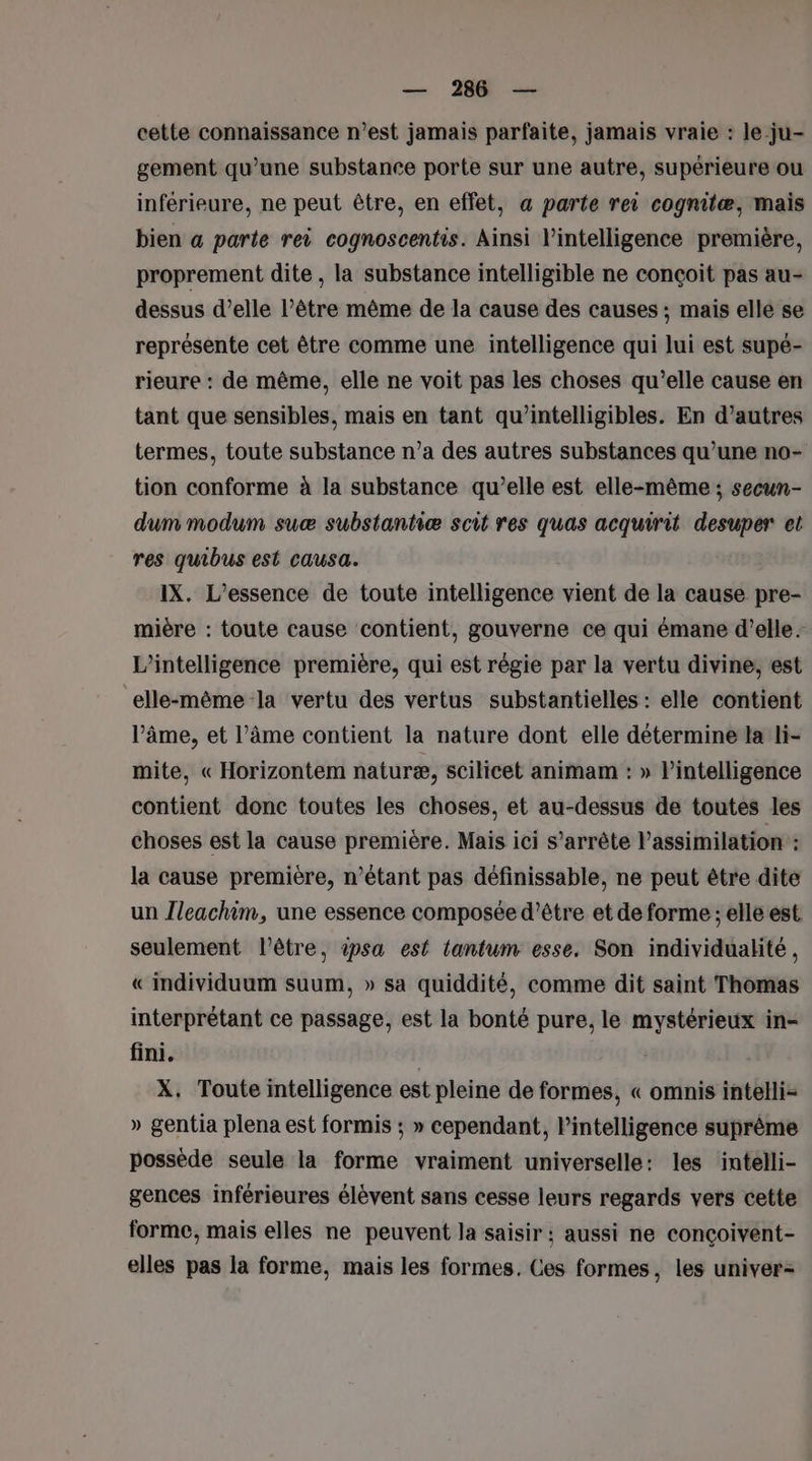 — 286 — cette connaissance n’est jamais parfaite, jamais vraie : le.ju- gement qu’une substance porte sur une autre, supérieure ou inférieure, ne peut être, en effet, a parte rei cognilæ, mais bien a parte rei cognoscentis. Ainsi l'intelligence première, proprement dite , la substance intelligible ne conçoit pas au- dessus d’elle l’être même de la cause des causes ; mais elle se représente cet être comme une intelligence qui lui est supé- rieure : de même, elle ne voit pas les choses qu’elle cause en tant que sensibles, mais en tant qu’intelligibles. En d’autres termes, toute substance n’a des autres substances qu’une no- tion conforme à la substance qu’elle est elle-même ; secun- dum modum suæ substantiæ scit res quas acquirit desuper et res quibus est causa. IX. L’essence de toute intelligence vient de la cause pre- mière : toute cause contient, gouverne ce qui émane d'elle. L'intelligence première, qui est régie par la vertu divine, est elle-même la vertu des vertus substantielles : elle contient l’âme, et l'âme contient la nature dont elle détermine la li- mite, « Horizontem naturæ, scilicet animam : » l'intelligence contient donc toutes les choses, et au-dessus de toutes les choses est la cause première. Mais ici s'arrête l’assimilation : la cause première, n’étant pas définissable, ne peut être dite un leachim, une essence composée d’être et de forme ; elle est seulement l'être, ipsa est tantum esse. Son individualité, « individuum suum, » sa quiddité, comme dit saint Thomas interprétant ce passage, est la bonté pure, le mystérieux in- fini. X, Toute intelligence est pleine de formes, « omnis intelli- » gentia plena est formis ; » cependant, l'intelligence suprême possède seule la forme vraiment universelle: les intelli- gences inférieures élèvent sans cesse leurs regards vers cette forme, mais elles ne peuvent la saisir ; aussi ne conçoivent- elles pas la forme, mais les formes. Ces formes, les univer-