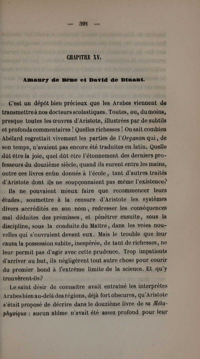 — 891 — CHAPITRE XV, Amaury de Bène et David de Dinant. C'est un dépôt bien précieux que les Arabes viennent de transmettre à nos docteurs scolastiques. Toutes, ou, du moins, presque toutes les œuvres d’Aristote, illustrées par de subtils et profonds commentaires ! Quelles richesses ! On sait combien Abélard regrettait vivement les parties de l’Organon qui, de son temps, n’avaient pas encore été traduites en latin. Quelle dût être la joie, quel dût être l’étonnement des derniers pro- fesseurs du douzième siècle, quand ils eurent entre les mains, outre ces livres enfin donnés à l’école, tant d’autres traités d’Aristote dont ils ne soupçonnaient pas même l’existence? Ils ne pouvaient mieux faire que recommencer leurs études, soumettre à la censure d’Aristote les systèmes divers accrédités en son nom, redresser les conséquences mal déduites des prémisses, et pénétrer ensuite, sous la discipline, sous la conduite du Maître, dans les voies nou- velles qui s’ouvraient devant eux. Mais le trouble que leur causa la possession subite, inespérée, de tant de richesses, ne leur permit pas d’agir avec cette prudence. Trop impatients d'arriver au but, ils négligèrent tout autre chose pour courir du premier bond à l'extrême limite de la science. Et qu'y trouvèrent-ils ? Le saint désir de connaitre avait entrainé les interprètes Arabes bien au-delà des régions, déjà fort obscures, qu’Aristote s'était proposé de décrire dans le douzième livre de sa Méta- physique : aucun abîime n’avait été assez profond pour leur