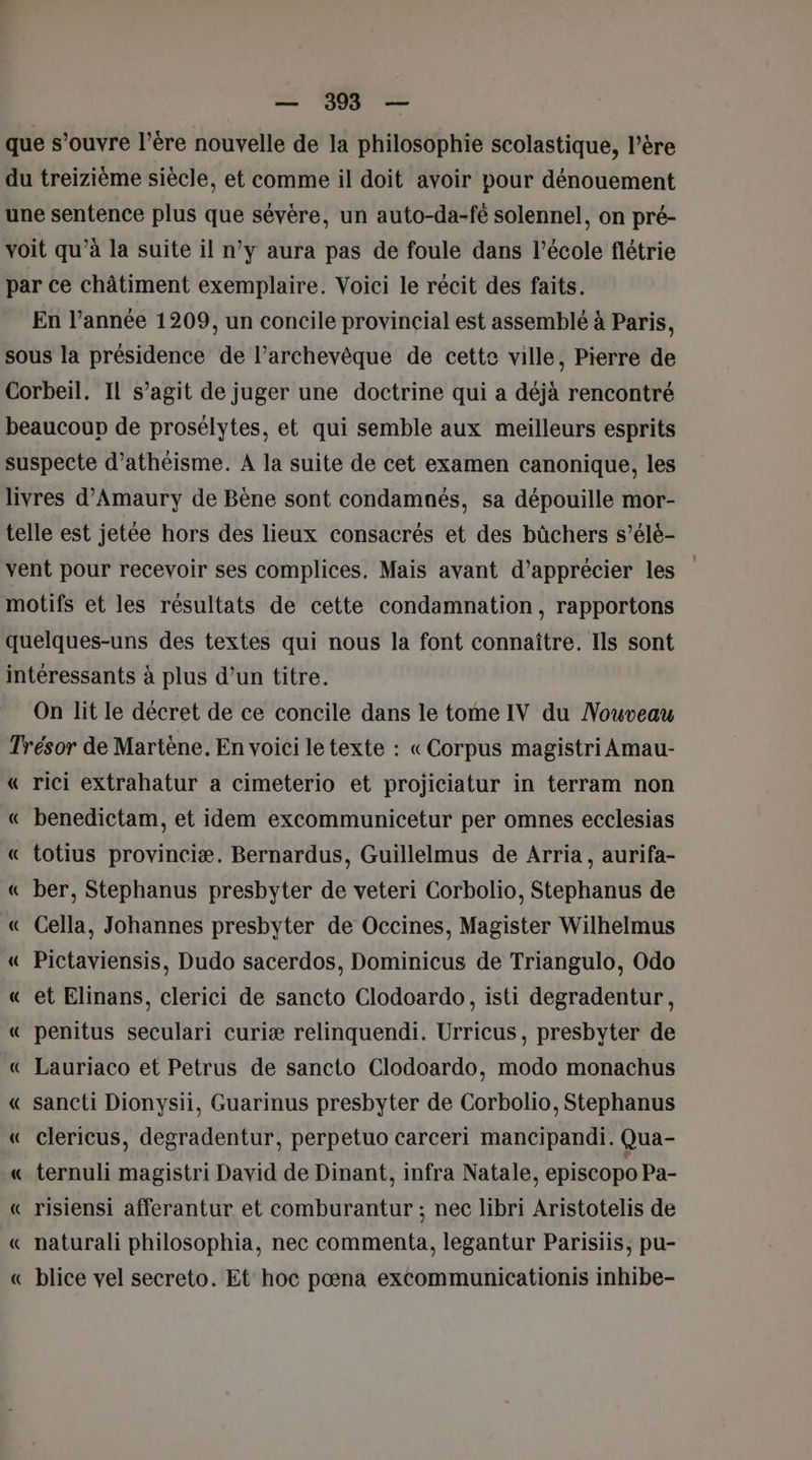 que s’ouvre l’ère nouvelle de la philosophie scolastique, l’ère du treizième siècle, et comme il doit avoir pour dénouement une sentence plus que sévère, un auto-da-fé solennel, on pré- voit qu’à la suite il n’y aura pas de foule dans l’école flétrie par ce châtiment exemplaire. Voici le récit des faits. En l’année 1209, un concile provincial est assemblé à Paris, sous la présidence de l’archevêque de cette ville, Pierre de Corbeil. IL s’agit de juger une doctrine qui a déjà rencontré beaucoup de prosélytes, et qui semble aux meilleurs esprits suspecte d’athéisme. A la suite de cet examen canonique, les livres d’Amaury de Bène sont condamnés, sa dépouille mor- telle est jetée hors des lieux consacrés et des büûchers s’élé- vent pour recevoir ses complices, Mais avant d'apprécier les motifs et les résultats de cette condamnation, rapportons quelques-uns des textes qui nous la font connaître. Ils sont intéressants à plus d’un titre. On lit le décret de ce concile dans le tome IV du Nouveau Trésor de Martène. En voici le texte : «Corpus magistri Amau- « rici extrahatur a cimeterio et projiciatur in terram non « benedictam, et idem excommunicetur per omnes ecclesias « totius provinciæ. Bernardus, Guillelmus de Arria, aurifa- « ber, Stephanus presbyter de veteri Corbolio, Stephanus de « Cella, Johannes presbyter de Occines, Magister Wilhelmus « Pictaviensis, Dudo sacerdos, Dominicus de Triangulo, Odo « et Elinans, clerici de sancto Clodoardo, isti degradentur, « penitus seculari curiæ relinquendi. Urricus, presbyter de « Lauriaco et Petrus de sancto Clodoardo, modo monachus « sancti Dionysii, Guarinus presbyter de Corbolio, Stephanus « clericus, degradentur, perpetuo carceri mancipandi. Qua- « ternuli magistri David de Dinant, infra Natale, episcopo Pa- « risiensi afferantur et comburantur ; nec libri Aristotelis de « naturali philosophia, nec commenta, legantur Parisiis, pu- « blice vel secreto. Et hoc pœna excommunicationis inhibe- em