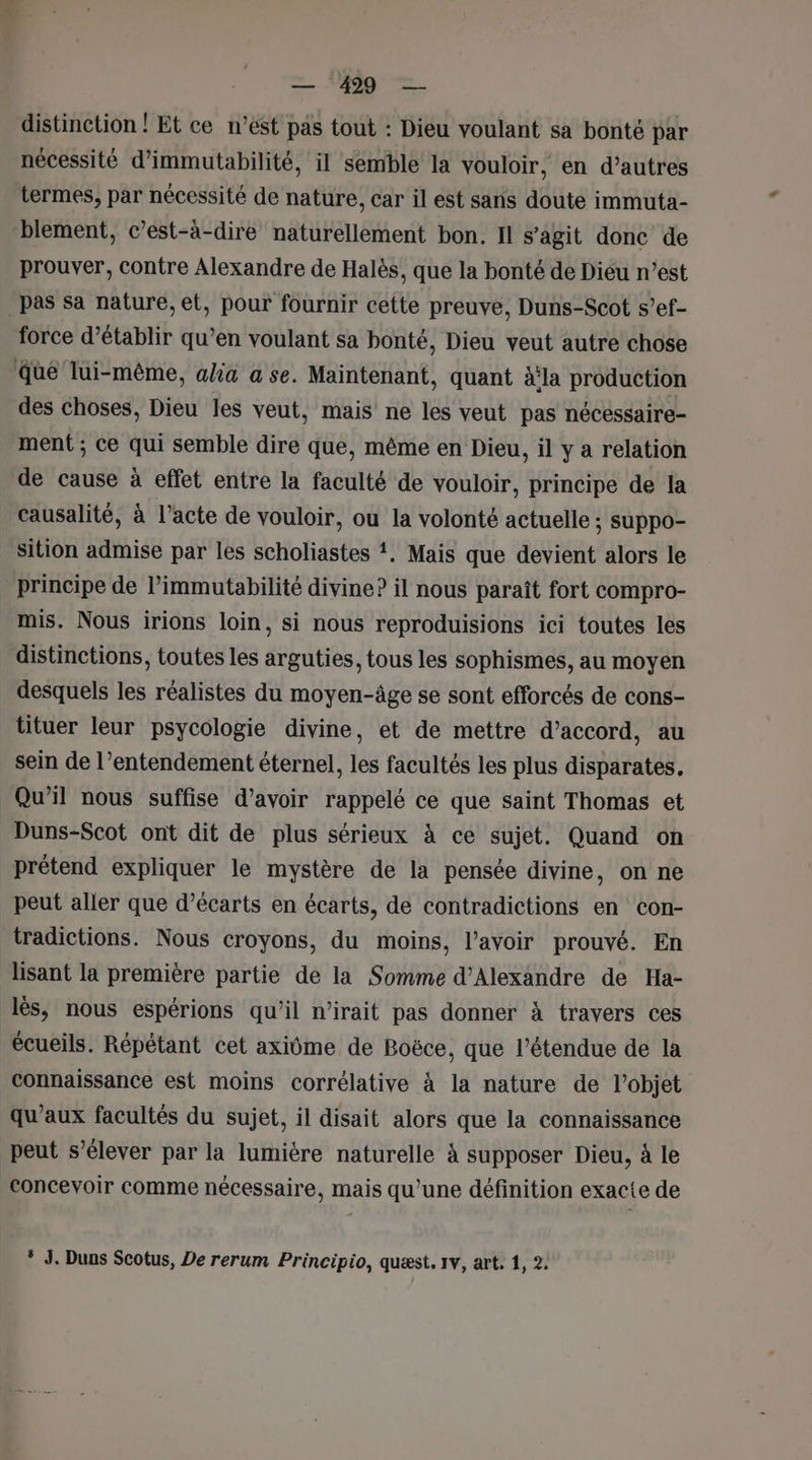 distinction ! Et ce n’est pas tout : Dieu voulant sa bonté par nécessité d’immutabilité, il semble la vouloir, en d’autres termes, par nécessité de nature, car il est sans doute immuta- blement, c’est-à-dire naturellement bon. Il s’agit donc de prouver, contre Alexandre de Halès, que la bonté de Dieu n’est pas sa nature, et, pour fournir cette preuve, Duns-Scot s’ef- force d'établir qu’en voulant sa bonté, Dieu veut autre chose que lui-même, alia a se. Maintenant, quant à‘la production des choses, Dieu les veut, mais ne les veut pas nécessaire- ment ; Ce qui semble dire que, même en Dieu, il y a relation de cause à effet entre la faculté de vouloir, principe de la causalité, à l'acte de vouloir, ou la volonté actuelle ; suppo- sition admise par les scholiastes ?. Mais que devient alors le principe de l’immutabilité divine? il nous paraît fort compro- mis. Nous irions loin, si nous reproduisions ici toutes les distinctions, toutes les arguties, tous les sophismes, au moyen desquels les réalistes du moyen-âge se sont efforcés de cons- tituer leur psycologie divine, et de mettre d'accord, au sein de l’entendement éternel, les facultés les plus disparates. Qu’il nous suffise d’avoir rappelé ce que saint Thomas et Duns-Scot ont dit de plus sérieux à ce sujet. Quand on prétend expliquer le mystère de la pensée divine, on ne peut aller que d’écarts en écarts, de contradictions en con- tradictions. Nous croyons, du moins, l'avoir prouvé. En lisant la première partie de la Somme d'Alexandre de Ha- lès, nous espérions qu'il n’irait pas donner à travers ces écueils. Répétant cet axiôme de Boëce, que l’étendue de la connaissance est moins corrélative à la nature de l’objet qu'aux facultés du sujet, il disait alors que la connaissance peut s’élever par la lumière naturelle à supposer Dieu, à le concevoir comme nécessaire, mais qu’une définition exacte de * J. Duns Scotus, De rerum Principio, quæst. 1v, art. 1, 2.