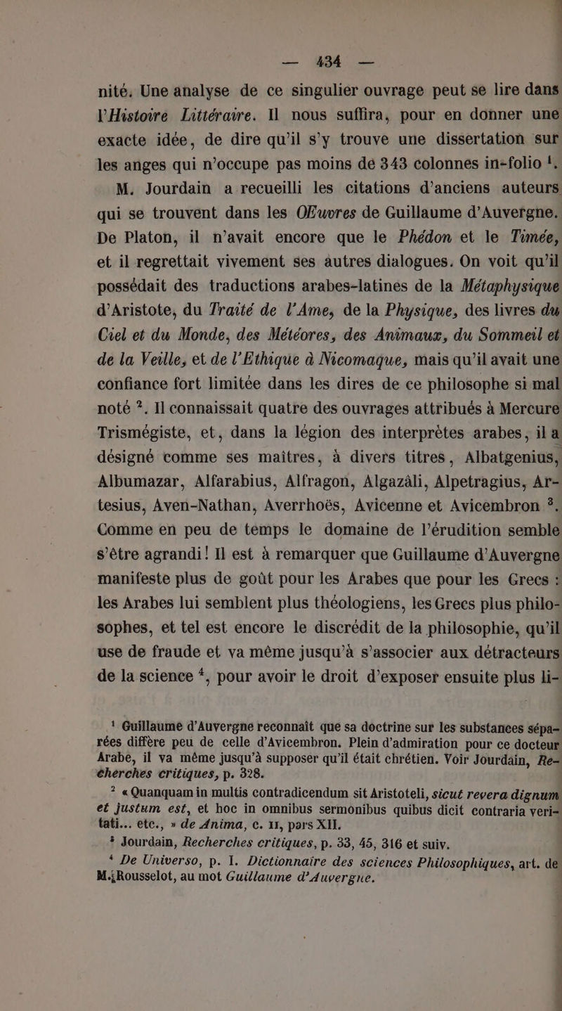 nité, Une analyse de ce singulier ouvrage peut se lire dans l'Histoire Littéraire. 11 nous suflira, pour en donner une exacte idée, de dire qu'il s’y trouve une dissertation sur les anges qui n’occupe pas moins dé 343 colonnes in-folio !, M. Jourdain a recueilli les citations d'anciens auteurs qui se trouvent dans les Œuvres de Guillaume d'Auvergne. De Platon, il n'avait encore que le Phédon et le Timée, et il regrettait vivement ses autres dialogues. On voit qu'il possédait des traductions arabes-latines de la Métaphysique d’Aristote, du Traité de l’Ame, de la Physique, des livres dy Ciel et du Monde, des Météores, des Animaux, du Sommeil et de la Veille, et de l'Ethique à Nicomaque, mais qu’il avait une confiance fort limitée dans les dires de ce philosophe si mal noté ?. Il connaissait quatre des ouvrages attribués à Mercure Trismégiste, et, dans la légion des interprètes arabes, il a désigné comme ses maitres, à divers titres, Albatgenius, Albumazar, Alfarabius, Alfragon, Algazäli, Alpetragius, Ar- tesius, Aven-Nathan, Averrhoës, Avicenne et Avicembron ÿ. Comme en peu de temps le domaine de l’érudition semble s'être agrandi! Il est à remarquer que Guillaume d'Auvergne manifeste plus de goût pour les Arabes que pour les Grecs : les Arabes lui semblent plus théologiens, les Grecs plus philo- sophes, et tel est encore le discrédit de la philosophie, qu'il use de fraude et va même jusqu’à s’associer aux détracteurs de la science *, pour avoir le droit d’exposer ensuite plus li ! Guillaume d'Auvergne reconnaît que sa doctrine sur les substances sépa- rées diffère peu de celle d’Avicembron. Plein d'admiration pour ce docteur Arabe, il va même jusqu’à supposer qu’il était chrétien. Voir Jourdain, Re= cherches critiques, p. 328. ? « Quanquamin multis contradicendum sit Aristoteli, sicué revera dignum et justum est, et hoc in omnibus sermonibus quibus dicit contraria veri- tati. etc., » de Anima, c. 11, pars XII. | Jourdain, Recherches critiques, p. 33, 45, 316 et suiv. “ De Universo, p. I. Dictionnaire des sciences Philosophiques, art. dé M.;Rousselot, au mot Guillaume d'Auvergne. |