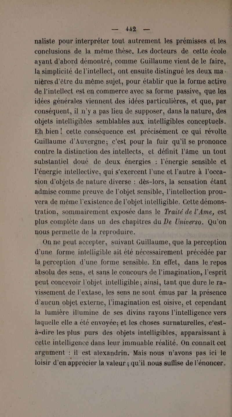 naliste pour interpréter tout autrement les prémisses et les conclusions de la même thèse. Les docteurs de cette école ayant d’abord démontré, comme Guillaume vient de le faire, la simplicité de l’intellect, ont ensuite distingué les deux ma: nières d’être du même sujet, pour établir que la forme active de l’intellect est en commerce avec sa forme passive, que les idées générales viennent des idées particulières, et que, par conséquent, il n’y a pas lieu de supposer, dans la nature, des objets intelligibles semblables aux intelligibles conceptuels. Eh bien! cette conséquence est précisément ce qui révolte Guillaume d'Auvergne; c’est pour la fuir qu’il se prononce contre la distinction des intellects, et définit l’âme un tout substantiel doué de deux énergies : l'énergie sensible et l'énergie intellective, qui s’exercent l’une et l’autre à l’occa- sion d'objets de nature diverse : dès-lors, la sensation étant admise comme preuve de l’objet sensible, l’intellection prou- vera de même l'existence de l’objet intelligible, Cette démons- tration, sommairement exposée dans le Traité de l’Ame, est plus complète dans un des chapitres du De Universo. Qu'on nous permette de la reproduire. On ne peut accepter, suivant Guillaume, que la perception d’une forme intelligible ait été nécessairement précédée par la perception d’une forme sensible. En effet, dans le repos absolu des sens, et sans le concours de l'imagination, l'esprit peut concevoir l’objet intelligible ; ainsi, tant que dure ile ra- vissement de l’extase, les sens ne sont émus par la présence d’aucun objet externe, l'imagination est oisive, et cependant la lumière illumine de ses divins rayons l'intelligence vers laquelle elle a été envoyée; et les choses surnaturelles, c’est- à-dire les plus purs des objets intelligibles, apparaissant à cette intelligence dans leur immuable réalité. On connaît cet argument : il est alexandrin. Mais nous n’avons pas ici le loisir d’en apprécier la valeur ; qu’il nous suffise de l’énoncer.