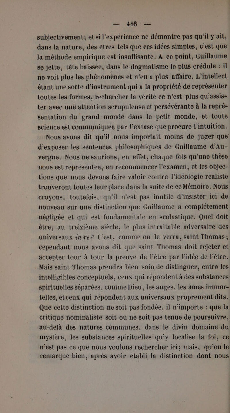 subjectivement; et si l'expérience ne démontre pas qu’il ÿ ait, dans la nature, des êtres tels que ces idées simples, c’est que la méthode empirique est insuffisante. À ce point, Guillaume se jette, tête baissée, dans le dogmatisme le plus crédule : il ne voit plus les phénomènes et n’en a plus affaire. L’intellect étant une sorte d’instrument qui a la propriété de représenter toutes les formes, rechercher la vérité ce n’est plus qu’assis- ter avec une attention scrupuleuse et persévérante à la repré- sentation du grand mondé dans le petit monde, et toute science est communiquée par l’extase que procure l'intuition. Nous avons dit qu’il nous importait moins de juger que d'exposer les sentences philosophiques de Guillaume d’Au- vergne. Nous ne saufions, en effet, chaque fois qu'une thèse nous est représentée, en recommencer l’examen, et les objec- tions que nous devons faire valoir contre l’idéologie réaliste trouveront toutes leur place dans la suite de ce Mémoire. Nous croyons, toutefois, qu’il n’est pas inutile d’insister ici de nouveau sur une distinction que Guillaume a complétement négligée et qui est fondamentale en scolastique: Quel doit être; au treizième siècle, le plus intraitable adversaire des universaux in re? C’est, comme on le verra, saint Thomas ; cependant nous avons dit que saint Thomas doit rejeter et accepter tour à tour la preuve de l'être par l’idée de lêtre. Mais saint Thomas prendra bien soin de distinguer, entre les intelligibles conceptuels, ceux qui répondent à des substances spirituelles séparées, comme Dieu, les anges, les âmes immor- telles, et ceux qui répondent aux universaux proprement dits. Que cette distinction ne soit pas fondée, il n'importe : que la critique nominaliste soit ou ne soit pas tenue de poursuivre, au-delà des natüres communes, dans le divin domaine du mystère, les substances spirituelles qu'y localise la foi, ce n’est pas ce que nous voulons rechercher ici; mais, qu’on le remarque bien, après avoir établi la distinction dont nous