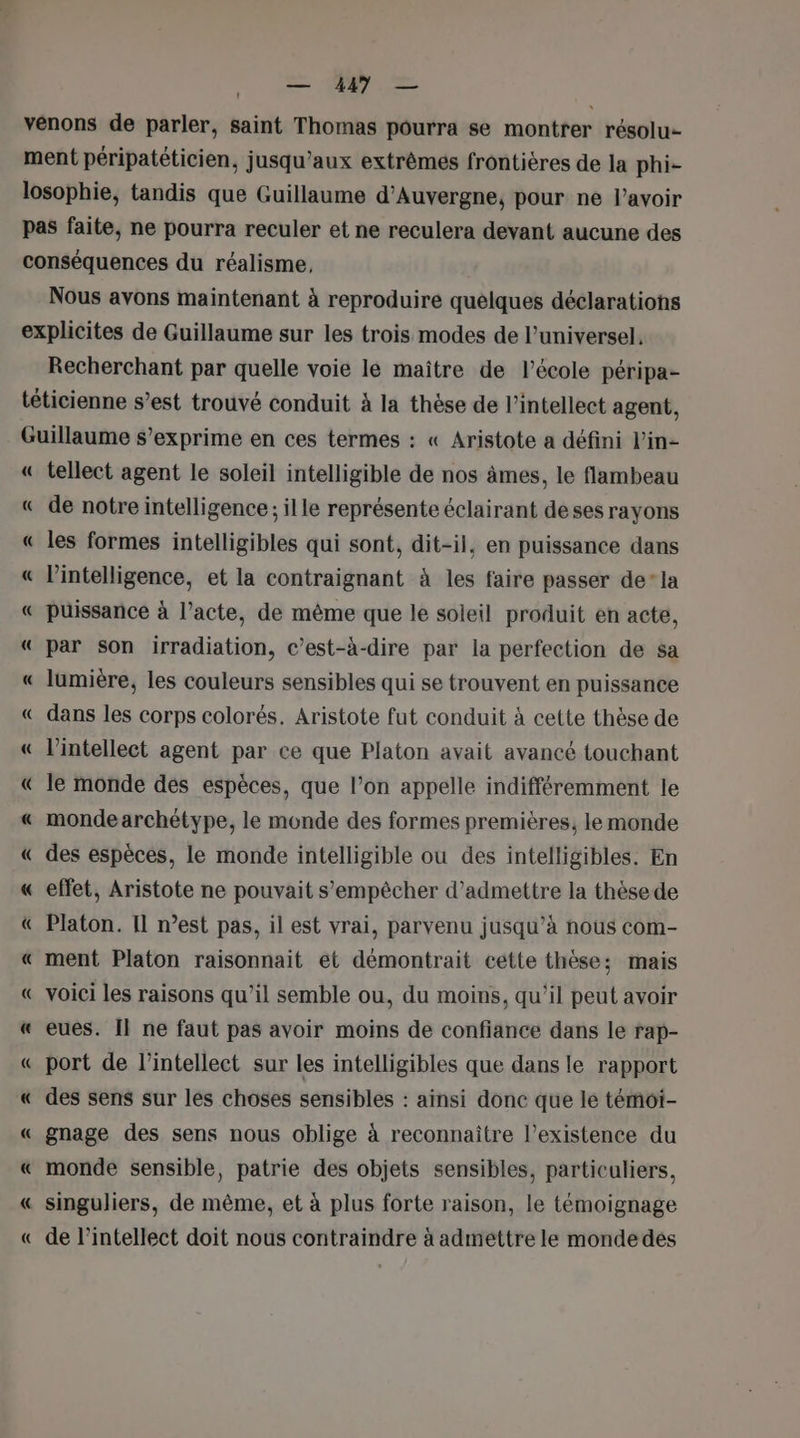 — 4497 — venons de parler, saint Thomas pourra se montrer résolu ment péripatéticien, jusqu'aux extrêmes frontières de la phi- losophie, tandis que Guillaume d'Auvergne, pour né lavoir pas faite, ne pourra reculer et ne reculera devant aucune des conséquences du réalisme, Nous avons maintenant à reproduire quelques déclarations explicites de Guillaume sur les trois modes de l’universel. Recherchant par quelle voie le maitre de l’école péripa- téticienne s’est trouvé conduit à la thèse de l’intellect agent, Guillaume s’exprime en ces termes : « Aristote a défini lin- « tellect agent le soleil intelligible de nos âmes, le flambeau « de notre intelligence; ille représente éclairant deses rayons « les formes intelligibles qui sont, dit-il, en puissance dans « l'intelligence, et la contraignant à les faire passer de’ la « puissance à l'acte, de même que le soleil produit en acte, « par son irradiation, c’est-à-dire par la perfection de sa « lumière, les couleurs sensibles qui se trouvent en puissance « dans les corps colorés. Aristote fut conduit à cette thèse de « l’intellect agent par ce que Platon avait avancé touchant « le monde dés espèces, que l’on appelle indifféremment le « monde archétype, le monde des formes premières, le monde « des espèces, le monde intelligible ou des intelligibles. En « effet, Aristote ne pouvait s'empêcher d'admettre la thèse de &amp; Platon. Il nest pas, il est vrai, parvenu jusqu’à nous com- « ment Platon raisonnait et démontrait cétte thèse; mais « voici les raisons qu’il semble ou, du moins, qu'il peut avoir « eues. Il ne faut pas avoir moins de confiance dans le rap- « port de l’intellect sur les intelligibles que dans le rapport « des sens sur les choses sensibles : ainsi donc que le témoi- « gnage des sens nous oblige à reconnaître l'existence du « monde sensible, patrie des objets sensibles, particuliers, « singuliers, de même, et à plus forte raison, le témoignage « de l’intellect doit nous contraindre à adméttre le monde des