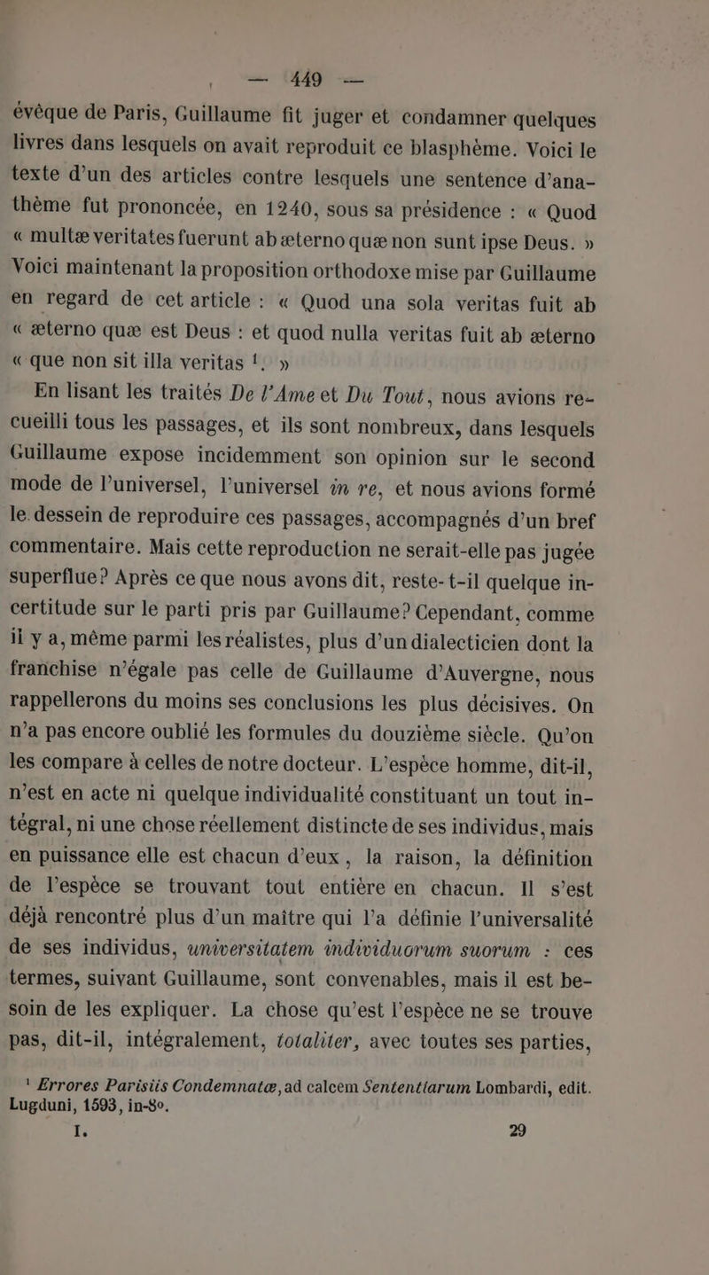 | — 1449 — évêque de Paris, Guillaume fit juger et condamner quelques livres dans lesquels on avait reproduit ce blasphème. Voici le texte d’un des articles contre lesquels une sentence d’ana- thème fut prononcée, en 1240, sous sa présidence : « Quod « multæ veritates fuerunt ab æterno quæ non sunt ipse Deus. » Voici maintenant la proposition orthodoxe mise par Guillaume en regard de cet article : « Quod una sola veritas fuit ab « æterno quæ est Deus : et quod nulla veritas fuit ab æterno « que non sit illa veritas !. » En lisant les traités De l’Ame et Du Tout, nous avions re- cueilli tous les passages, et ils sont nombreux, dans lesquels Guillaume expose incidemment son opinion sur le second mode de l’universel, l’universel in re, et nous avions formé le dessein de reproduire ces passages, accompagnés d’un bref commentaire. Mais cette reproduction ne serait-elle pas jugée superflue? Après ce que nous avons dit, reste-t-il quelque in- certitude sur le parti pris par Guillaume? Cependant, comme il y a, même parmi les réalistes, plus d’undialecticien dont la franchise n’égale pas celle de Guillaume d'Auvergne, nous rappellerons du moins ses conclusions les plus décisives. On n’a pas encore oublié les formules du douzième siècle. Qu’on les compare à celles de notre docteur. L'espèce homme, dit-il, n’est en acte ni quelque individualité constituant un tout in- tégral, ni une chose réellement distincte de ses individus, mais en puissance elle est chacun d'eux, la raison, la définition de l’espèce se trouvant tout entière en chacun. Il s’est déjà rencontré plus d’un maître qui l’a définie l’universalité de ses individus, wniversitatem individucrum suorum : ces termes, suivant Guillaume, sont convenables, mais il est be- soin de les expliquer. La chose qu’est l’espèce ne se trouve pas, dit-il, intégralement, fotaliter, avec toutes ses parties, ! Errores Parisiis Condemnatæ, ad calcem Sententiarum Lombardi, edit. Lugduni, 1593, in-8o. I, 29