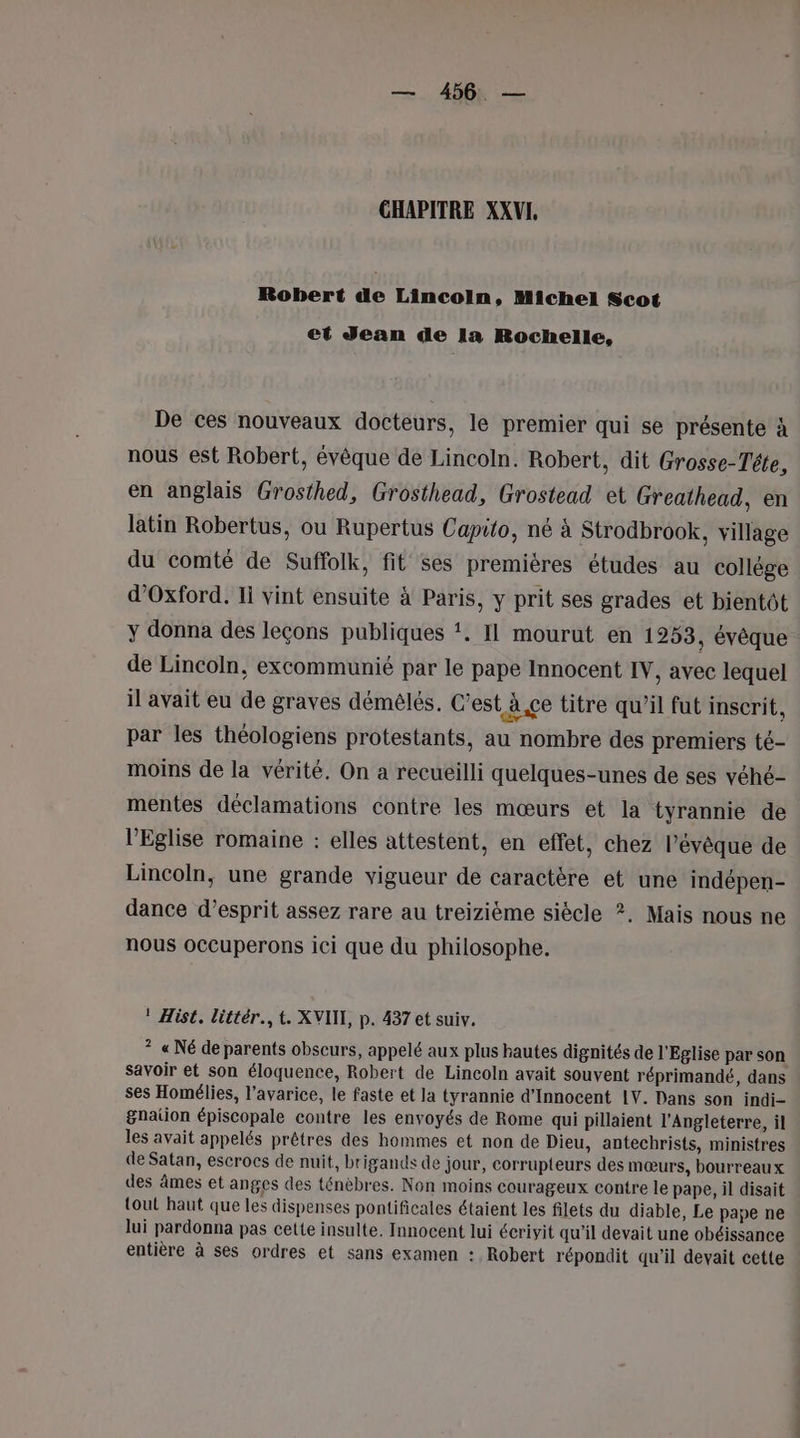 CHAPITRE XXVI, Robert de Lincoln, Michel Scot et Jean de la Rochelle, De ces nouveaux docteurs, le premier qui se présente à nous est Robert, évêque de Lincoln. Robert, dit Grosse-Téte, en anglais Grosthed, Grosthead, Grostead et Greathead, en latin Robertus, ou Rupertus Capito, né à Strodbrook, village du comté de Suffolk, fit ses premières études au collège d'Oxford. 11 vint ensuite à Paris, y prit ses grades et bientôt y donna des leçons publiques ‘. Il mourut en 1253, évêque de Lincoln, excommunié par le pape Innocent IV, avec lequel il avait eu de graves démélés. C’est à.çe titre qu’il fut inscrit, par les théologiens protestants, au nombre des premiers té- moins de la vérité. On a recueilli quelques-unes de ses véhé- mentes déclamations contre les mœurs et la tyrannie de l'Eglise romaine : elles attestent, en effet, chez l’évêque de Lincoln, une grande vigueur de caractère et une indépen- dance d’esprit assez rare au treizième siècle ?. Mais nous ne nous occuperons ici que du philosophe. ! Hist. littér., t. XVIII, p. 437 et suiv. ? « Né de parents obscurs, appelé aux plus hautes dignités de l'Eglise par son savoir et son éloquence, Robert de Lincoln avait souvent réprimandé, dans ses Homélies, l’avarice, le faste et la tyrannie d’Innocent 1V. Dans son indi- gnation épiscopale contre les envoyés de Rome qui pillaient l'Angleterre, il Jes avait appelés prêtres des hommes et non de Dieu, antechrists, ministres de Satan, escrocs de nuit, brigands de jour, corrupteurs des mœurs, bourreaux des âmes et anges des ténèbres. Non moins courageux Contre le pape, il disait tout haut que les dispenses pontificales étaient les filets du diable, Le pape ne lui pardonna pas cette insulte. Innocent lui écrivit qu'il devait une obéissance entière à ses ordres et sans examen : Robert répondit qu’il devait cette