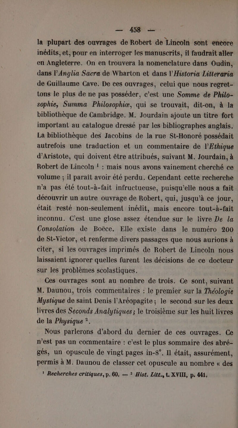 la plupart des ouvrages de Robert de Lincoln sont encore inédits, et, pour en interroger les manuscrits, il faudrait aller en Angleterre. On en trouvera la nomenclature dans Oudin, dans l’Anglia Sacra de Wharton et dans l’Historia Litteraria de Guillaume Cave. De ces ouvrages, celui que nous regret- tons le plus de ne pas posséder, c’est une Somme de Philo- sophie, Summa Philosophiæ, qui se trouvait, dit-on, à la bibliothèque de Cambridge. M. Jourdain ajoute un titre fort important au catalogue dressé par les bibliographes anglais. La bibliothèque des Jacobins de la rue St-Honoré possédait autrefois une traduction et un commentaire de l’Ethique d’Aristote, qui doivent être attribués, suivant M. Jourdain, à Robert de Lincoln ! : mais nous avons vainement cherché ce volume ; il paraît avoir été perdu. Cependant cette recherche n’a pas été tout-à-fait infructueuse, puisqu'elle nous a fait découvrir un autre ouvrage de Robert, qui, jusqu’à ce jour, était resté non-seulement inédit, mais encore tout-à-fait inconnu. C’est une glose assez étendue sur le livre De la Consolation de Boëce. Elle existe dans le numéro 200 de St-Victor, et renferme divers passages que nous aurions à citer, si les ouvrages imprimés de Robert de Lincoln nous laissaient ignorer quelles furent les décisions de ce docteur sur les problèmes scolastiques. Ces ouvrages sont au nombre de trois. Ce sont, suivant M. Daunou, trois commentaires : le premier sur la Théologie Mystique de saint Denis l’Aréopagite ; le second sur les deux livres des Seconds Analytiques ; le troisième sur les huit livres de la Physique *. Nous parlerons d’abord du dernier de ces ouvrages. Ce n’est pas un commentaire : c’est le plus sommaire des abré- gés, un opuscule de vingt pages in-8°. Il était, assurément, permis à M. Daunou de classer cet opuscule au nombre « des 1 Recherches critiques, p.60, — ? Hist. Lütt.,t. XNIIE, p. 441,