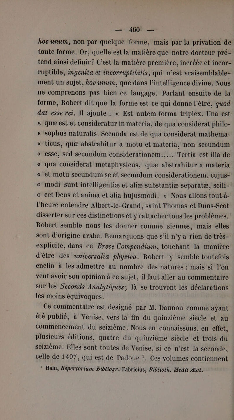 hoc wnum, non par quelque forme, mais par la privation de toute forme. Or, quelle est la matière que notre docteur pré- tend ainsi définir? C’est la matière première, incréée et incor- ruptible, ingenita et incorruptibilis, qui n’est vraisemblable- ment un sujet, hoc unum, que dans l'intelligence divine. Nous ne comprenons pas bien ce langage. Parlant ensuite de la forme, Robert dit que la forme est ce qui donne l'être, quod dat esse rei. 11 ajoute : « Est autem forma triplex. Una est « quæ est et consideratur in materia, de qua considerat philo- «€ Sophus naturalis, Secunda est de qua considerat mathema- « ticus, quæ abstrahitur a motu et materia, non secundum « esse, sed secundum considerationem..…… Tertia est illa de « qua considerat metaphysicus, quæ abstrahitur a materia « et motu secundum se et secundum considerationem, cujus- « modi sunt intelligentiæ et aliæ substantiæ separatæ, scili- « cet Deus et anima et alia hujusmodi. » Nous allons tout-à- l’heure entendre Albert-le-Grand, saint Thomas et Duns-Scot disserter sur ces distinctions et y rattacher tous les problèmes. Robert semble nous les donner comme siennes, mais elles sont d’origine arabe. Remarquons que s’il n’y a rien de très- explicite, dans ce Breve Compendium, touchant la manière d'être des universalia physica. Robert y semble toutefois enclin à les admettre au nombre des natures : mais si l’on veut avoir son opinion à ce sujet, il faut aller au commentaire sur les Seconds Analytiques; là se trouvent les déclarations les moins équivoques. Ce commentaire est désigné par M. Daunou comme ayant été publié, à Venise, vers la fin du quinzième siècle et au commencement du seizième. Nous en connaissons, en effet, plusieurs éditions, quatre du quinzième siécle et trois du seizième. Elles sont toutes de Venise, si ce n’est la seconde, celle de 1497, qui est de Padoue !. Ces volumes contiennent ‘ Hain, Repertorium Bibliogr. Fabricius, Biblioth. Medü Ævi.