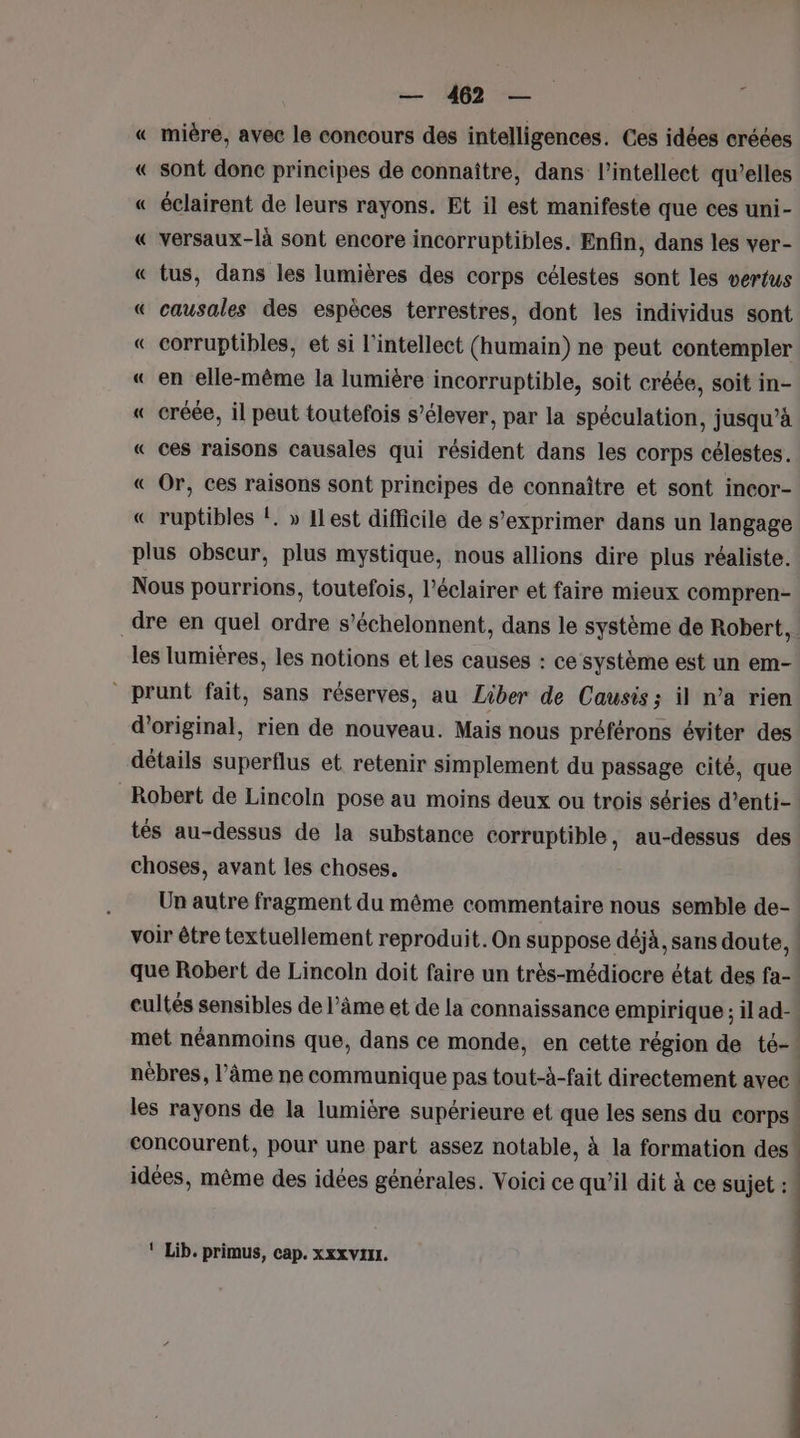 « mière, avec le concours des intelligences. Ces idées créées « sont donc principes de connaître, dans l’intellect qu’elles « éclairent de leurs rayons. Et il est manifeste que ces uni- « versaux-là sont encore incorruptibles. Enfin, dans les ver- « tus, dans les lumières des corps célestes sont les vertus « causales des espèces terrestres, dont les individus sont « corruptibles, et si l'intellect (humain) ne peut contempler « en elle-même la lumière incorruptible, soit créée, soit in- « créée, il peut toutefois s’élever, par la spéculation, jusqu’à « ces raisons causales qui résident dans les corps célestes. « Or, ces raisons sont principes de connaître et sont incor- « ruptibles !. » ILest difficile de s’exprimer dans un langage plus obscur, plus mystique, nous allions dire plus réaliste. Nous pourrions, toutefois, l’éclairer et faire mieux compren- dre en quel ordre s’échelonnent, dans le système de Robert, | les lumières, les notions et les causes : ce système est un em- prunt fait, sans réserves, au Liber de Causis; il n’a rien d’original, rien de nouveau. Mais nous préférons éviter des détails superflus et retenir simplement du passage cité, que Robert de Lincoln pose au moins deux ou trois séries d’enti- tés au-dessus de la substance corruptible, au-dessus des choses, avant les choses. Un autre fragment du même commentaire nous semble de- voir être textuellement reproduit. On suppose déjà, sans doute, ! que Robert de Lincoln doit faire un très-médiocre état des fa- eultés sensibles de l’âme et de la connaissance empirique; il ad- met néanmoins que, dans ce monde, en cette région de té- nébres, l’âme ne communique pas tout-à-fait directement avec | les rayons de la lumière supérieure et que les sens du Corps! concourent, pour une part assez notable, à la formation des idées, même des idées générales. Voici ce qu'il dit à ce sujet : | ‘ Lib. primus, cap. xxx vVIIL.