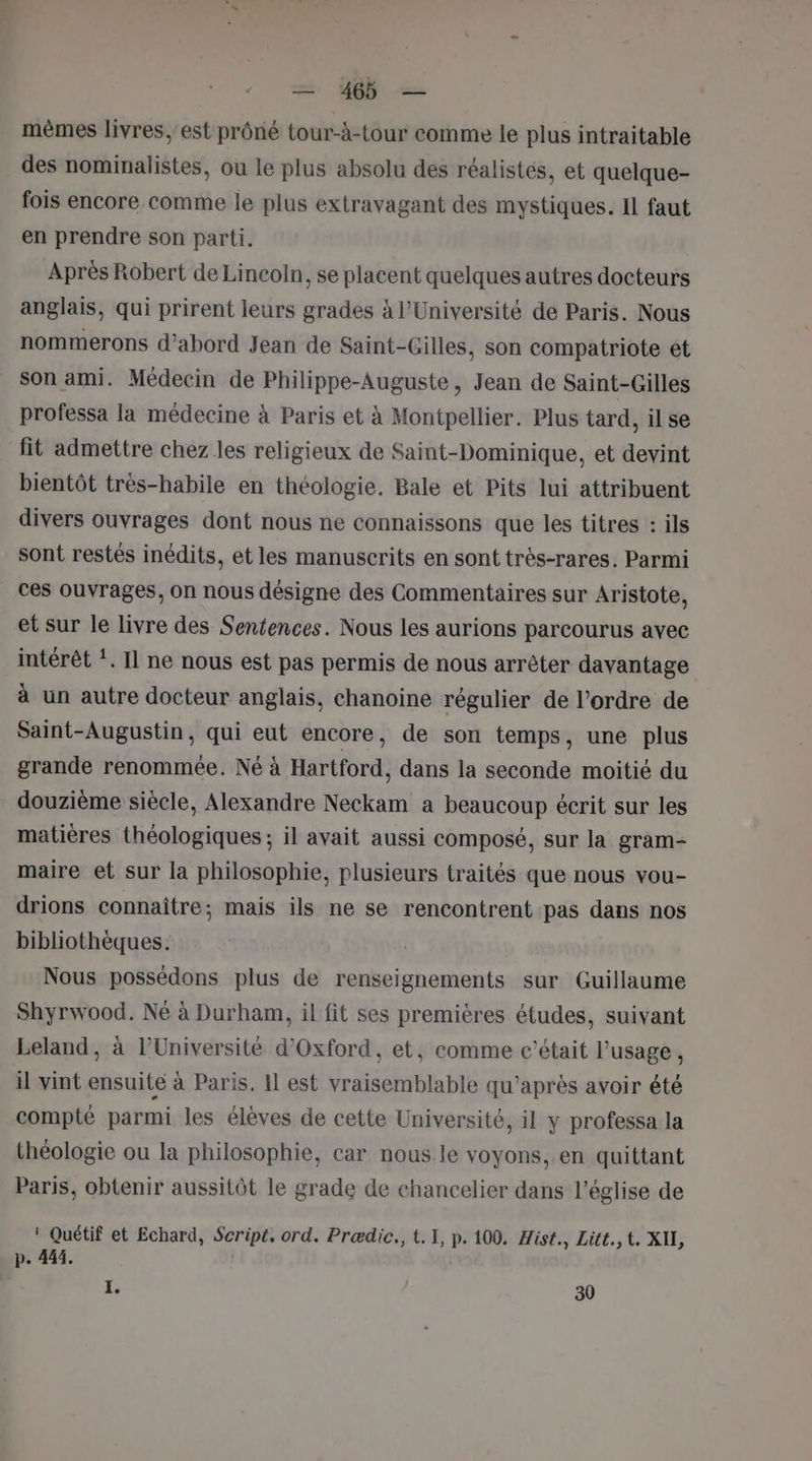 mèmes livres,'est prôné tour-à-tour comme le plus intraitable des nominalistes, ou le plus absolu des réalistes, et quelque- fois encore comme le plus extravagant des mystiques. Il faut en prendre son parti. Après Robert de Lincoln, se placent quelques autres docteurs anglais, qui prirent leurs grades à l’Université de Paris. Nous nommerons d’abord Jean de Saint-Gilles, son compatriote et son ami. Médecin de Philippe-Auguste, Jean de Saint-Gilles professa la médecine à Paris et à Montpellier. Plus tard, ilse fit admettre chez les religieux de Saint-Dominique, et devint bientôt très-habile en théologie, Bale et Pits lui attribuent divers ouvrages dont nous ne connaissons que les titres : ils sont restés inédits, et les manuscrits en sont très-rares. Parmi ces ouvrages, on nous désigne des Commentaires sur Aristote, et sur le livre des Sentences. Nous les aurions parcourus avec intérêt !. Il ne nous est pas permis de nous arrêter davantage à un autre docteur anglais, chanoine régulier de l’ordre de Saint-Augustin, qui eut encore, de son temps, une plus grande renommée. Né à Hartford, dans la seconde moitié du douzième siècle, Alexandre Neckam a beaucoup écrit sur les matières théologiques ; il avait aussi composé, sur la gram- maire et sur la philosophie, plusieurs traités que nous vou- drions connaître; mais ils ne se rencontrent pas dans nos bibliothèques. Nous possédons plus de renseignements sur Guillaume Shyrwood. Né à Durham, il fit ses premières études, suivant Leland, à l’Université d'Oxford, et, comme c'était l'usage, il vint ensuite à Paris. Il est vraisemblable qu'après avoir été compté parmi les élèves de cette Université, il y professa la théologie ou la philosophie, car nous le voyons, en quittant Paris, obtenir aussitôt le grade de chancelier dans l’église de ! Quétif et Echard, Script, ord. Prædic., t. 1, p. 100. Hist., Litt.,t. XIL, p. 444. h 30