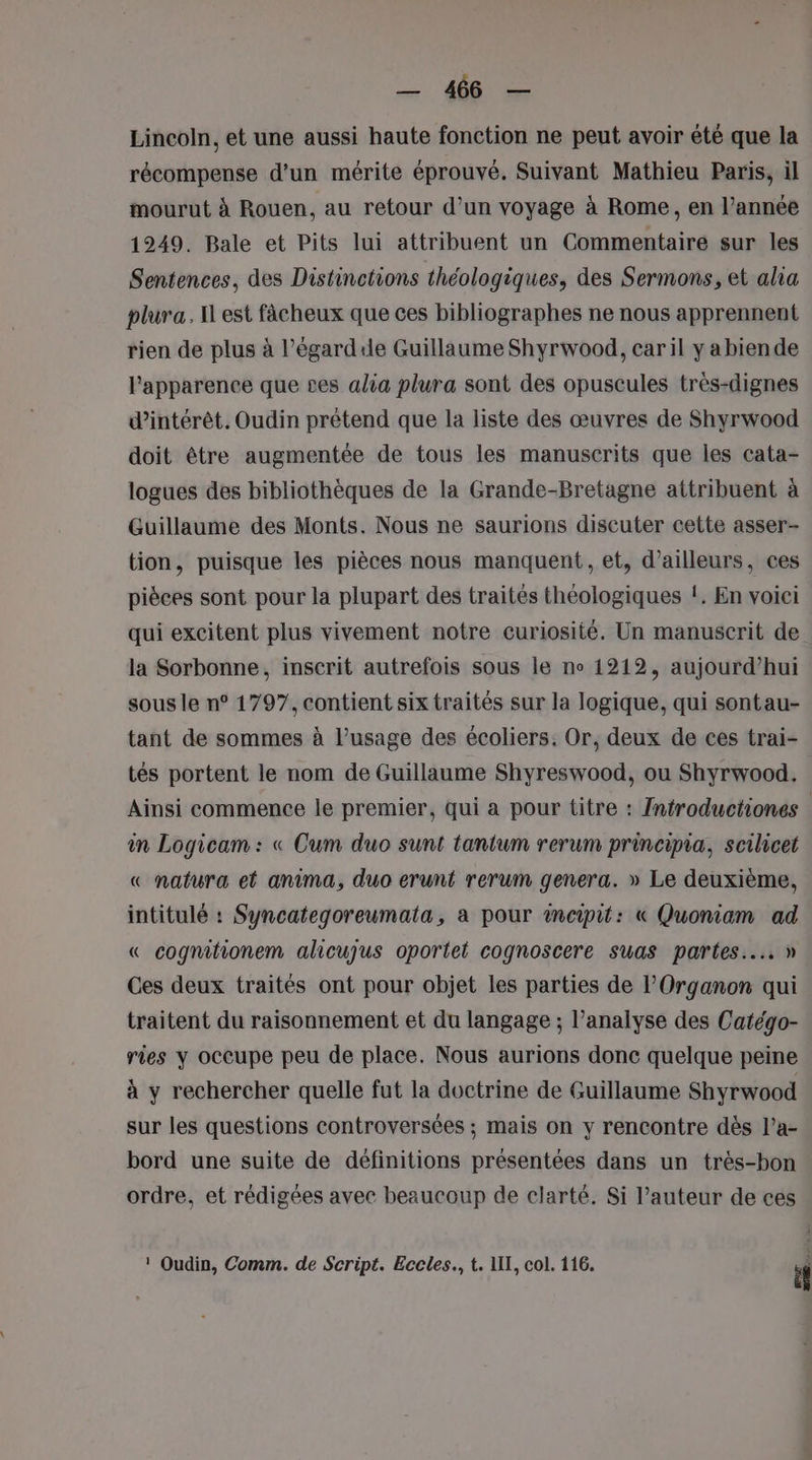 Lincoln, et une aussi haute fonction ne peut avoir été que la récompense d’un mérite éprouvé. Suivant Mathieu Paris, il mourut à Rouen, au retour d’un voyage à Rome, en l’année 1249. Bale et Pits lui attribuent un Commentaire sur les Sentences, des Distinctions théologiques, des Sermons, et alia plura. Il est fâcheux que ces bibliographes ne nous apprennent rien de plus à l’égardide Guillaume Shyrwood, caril y abiende l'apparence que ses alia plura sont des opuscules très-dignes d'intérêt. Oudin prétend que la liste des œuvres de Shyrwood doit être augmentée de tous les manuscrits que les cata- logues des bibliothèques de la Grande-Bretagne attribuent à Guillaume des Monts. Nous ne saurions discuter cette asser- tion, puisque les pièces nous manquent, et, d’ailleurs, ces pièces sont pour la plupart des traités théologiques !. En voici qui excitent plus vivement notre curiosité. Un manuscrit de. la Sorbonne, inscrit autrefois sous le no 1212, aujourd’hui sous le n° 1797, contient six traités sur la logique, qui sontau- tant de sommes à l’usage des écoliers. Or, deux de ces trai- tés portent le nom de Guillaume Shyreswood, ou Shyrwood. Ainsi commence le premier, qui a pour titre : Introductiones in Logicam : « Cum duo sunt tantum rerum principia, scilicet « natura et anima, duo erunt rerum genera. » Le deuxième, intitulé : Syncategoreumata, a pour incipit: « Quoniam ad « cognifionem alicujus oportet cognoscere suas partes.... » Ces deux traités ont pour objet les parties de lOrganon qui traitent du raisonnement et du langage ; l’analyse des Catégo- ries y occupe peu de place. Nous aurions donc quelque peine à y rechercher quelle fut la doctrine de Guillaume Shyrwood sur les questions controversées ; mais on y rencontre dès l’a- bord une suite de définitions présentées dans un très-bon ordre, et rédigées avec beaucoup de clarté. Si l’auteur de ces ! Oudin, Comm. de Script. Eccles., t. 1II, col. 116. 