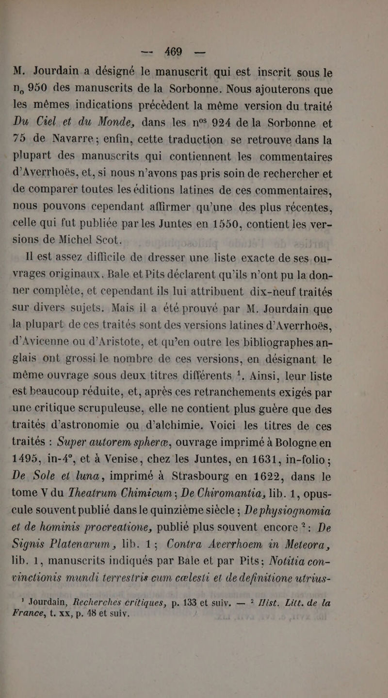 = dd — M. Jourdain a désigné le manuscrit qui est inscrit sous le n, 950 des manuscrits de la Sorbonne. Nous ajouterons que les mêmes indications précédent la même version du traité Du Ciel et du Monde, dans les n°5 924 de la Sorbonne et 75 de Navarre; enfin, cette traduction se retrouve dans la plupart des manuscrits qui contiennent les commentaires d’Averrhoës, et, si nous n'avons pas pris soin de rechercher et de comparer toutes les éditions latines de ces commentaires, nous pouvons cependant affirmer qu'une des plus récentes, celle qui fut publiée par les Juntes en 1550, contient les ver- sions de Michel Scot. Il est assez difficile de dresser une liste exacte de ses. ou- vrages originaux. Bale et Pits déclarent qu’ils n’ont pu la don- ner complète, et cependant ils lui attribuent dix-neuf traités sur divers sujets. Mais il a été prouvé par M. Jourdain. que la plupart de ces traités sont des versions latines d’Ayerrhoës, d’Avicenne ou d’Aristote, et qu’en outre les bibliographes an- glais ont grossi le nombre de ces versions, en désignant le même ouvrage sous deux titres différents !. Ainsi, leur liste est beaucoup réduite, et, après ces retranchements exigés par une critique scrupuleuse, elle ne contient plus guère que des traités d'astronomie ou d’alchimie, Voici les titres de ces traités : Super autorem spheræ, ouvrage imprimé à Bologne en 1495, in-4°, et à Venise, chez les Juntes, en 1631, in-folio ; De Sole et luna, imprimé à Strasbourg en 1622, dans le tome V du Theatrum Chimicum ; De Chiromantia, lib. 1, opus- cule souvent publié dans le quinzième siècle ; Dephysiognomia et de hominis procreatione, publié plus souvent encore ?: De Signis Platenarum , lib. 1; Contra Averrhoem in Meteora, lib. 1, manuscrits indiqués par Bale et par Pits; Nottia con- vinchionis mundi terrestris cum cælesti et de definitione utrius- ? Jourdain, Recherches critiques, p. 133 et suiv. — ? ist. Lite. de la France, t. xx, p. 48 et suiv.