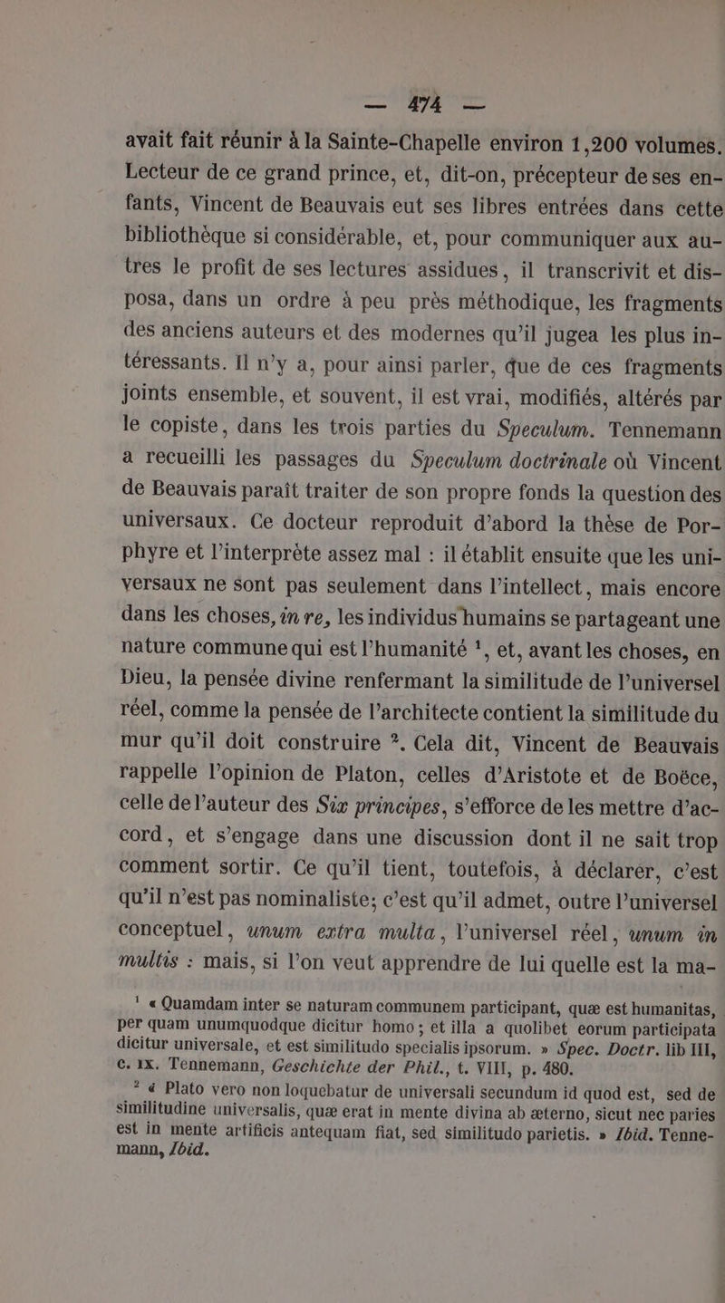 AS avait fait réunir à la Sainte-Chapelle environ 1,200 volumes. Lecteur de ce grand prince, et, dit-on, précepteur deses en- fants, Vincent de Beauvais eut ses libres entrées dans cette bibliothèque si considérable, et, pour communiquer aux au- tres le profit de ses lectures assidues, il transcrivit et dis- posa, dans un ordre à peu près méthodique, les fragments des anciens auteurs et des modernes qu’il jugea les plus in- téressants. Il n’y a, pour ainsi parler, que de ces fragments joints ensemble, et souvent, il est vrai, modifiés, altérés par le copiste, dans les trois parties du Speculum. Tennemann a recueilli les passages du Speculum doctrinale où Vincent de Beauvais paraît traiter de son propre fonds la question des universaux. Ce docteur reproduit d’abord la thèse de Por- phyre et l'interprète assez mal : il établit ensuite que les uni- versaux ne Sont pas seulement dans l’intellect, mais encore dans les choses, in re, les individus humains se partageant une nature Commune qui est l'humanité ‘, et, avant les choses, en Dieu, la pensée divine renfermant la similitude de l’universel réel, comme la pensée de l'architecte contient la similitude du mur qu’il doit construire *. Cela dit, Vincent de Beauvais rappelle l'opinion de Platon, celles d’Aristote et de Boëce, celle de l’auteur des Six principes, s'efforce de les mettre d’ac- cord, et s'engage dans une discussion dont il ne sait trop comment sortir. Ce qu’il tient, toutefois, à déclarer, c’est qu’il n’est pas nominaliste; c’est qu’il admet, outre l’universel conceptuel, unum extra multa, l'universel réel, unum in mulhis : mais, si l’on veut apprendre de lui quelle est la ma- * « Quamdam inter se naturam communem participant, quæ est humanitas, . per quam unumquodque dicitur homo; et illa a quolibet eorum participata dicitur universale, et est similitudo specialis ipsorum. » Spec. Doctr. lib II, c. 1x. Tennemann, Geschichte der Phil., t. VIN, p. 480. * &amp; Plato vero non loquebatur de universali secundum id quod est, sed de similitudine universalis, quæ erat in mente divina ab æterno, sicut nec paries est in mente artificis antequam fiat, sed similitudo parietis. » /bid. Tenne- mann, /bid.