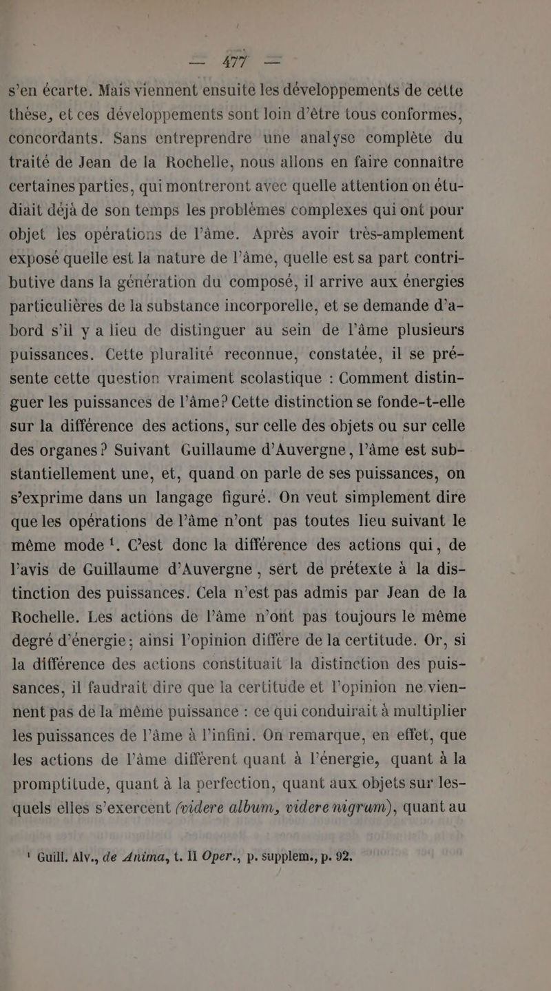 æ PR = s’en écarte. Mais viennent ensuite les développements de cette thèse, et ces développements sont loin d’être tous conformes, concordants. Sans entreprendre une analyse complète du traité de Jean de la Rochelle, nous allons en faire connaître certaines parties, qui montreront avec quelle attention on étu- diait déjà de son temps les problèmes complexes qui ont pour objet les opérations de l’âme. Après avoir très-amplement exposé quelle est la nature de l’âme, quelle est sa part contri- butive dans la génération du composé, il arrive aux énergies particulières de la substance incorporelle, et se demande d’a- bord s’il y a lieu de distinguer au sein de l'âme plusieurs puissances. Cette pluralité reconnue, constatée, il se pré- sente cette question vraiment scolastique : Comment distin- guer les puissances de l’âme? Cette distinction se fonde-t-elle sur la différence des actions, sur celle des objets ou sur celle des organes ? Suivant Guillaume d'Auvergne , l’âme est sub- stantiellement une, et, quand on parle de ses puissances, on s’exprime dans un langage figure. On veut simplement dire que les opérations de l’âme n’ont pas toutes lieu suivant le même mode ‘. C’est donc la différence des actions qui, de l’avis de Guillaume d’Auvergne , sert de prétexte à la dis- tinction des puissances. Cela n’est pas admis par Jean de la Rochelle. Les actions de lPâme n’ont pas toujours le même degré d'énergie ; ainsi l'opinion diffère de la certitude. Or, si la différence des actions constituait la distinction des puis- sances, il faudrait dire que la certitude et l'opinion ne vien- nent pas de la même puissance : ce qui conduirait à multiplier les puissances de l’âme à l'infini. On remarque, en effet, que les actions de l’âme différent quant à l’énergie, quant à la promptitude, quant à la perfection, quant aux objets sur les- quels elles s’exercent (videre album, videre nigrum), quant au ‘ Guill, Alv., de Anima, t. Il Oper., p. supplem., p. 92.