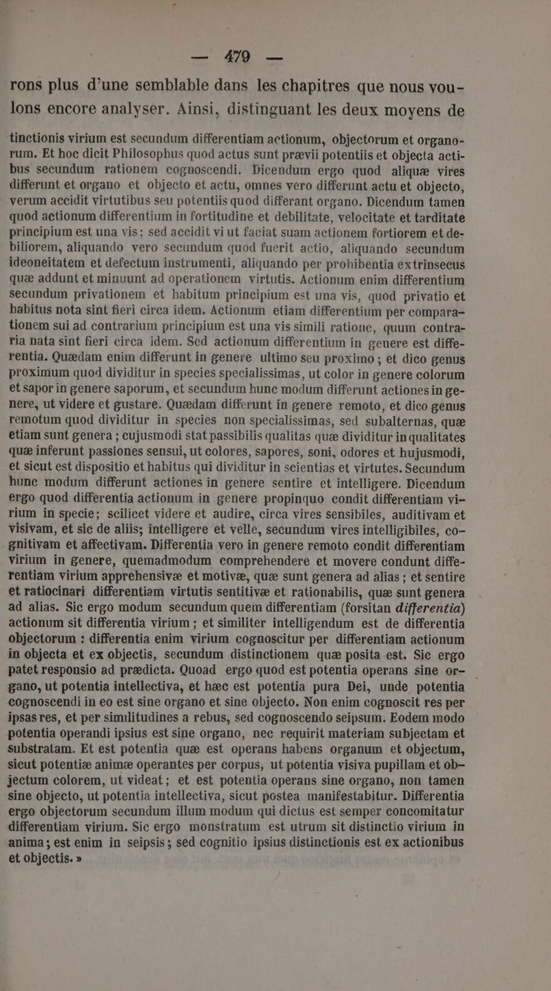 rons plus d’une semblable dans les chapitres que nous vou- lons encore analyser. Ainsi, distinguant les deux moyens de tinctionis virium est secundum differentiam actionum, objectorum et organo- rum, Et hoc dicit Philosophus quod actus sunt prævii potentiis et objecta acti- bus secundum rationem cognoscendi. Dicendum ergo quod aliquæ vires differunt et organo et objecto et actu, omnes vero differunt actu et objecto, verum accidit virtutibus seu potentiis quod differant organo. Dicendum tamen quod actionum differentium in fortitudine et debilitate, velocitate et tarditate principium est una vis; sed accidit vi ut faciat suam actionem fortiorem et de- biliorem, aliquando vero secundum quod fuerit actio, aliquando secundum ideoneitatem et defectum instrumenti, aliquando per prohibentia extrinsecus quæ addunt et minuunt ad operationem virtutis. Actionum enim differentium secundum privationem et habitum principium est una vis, quod privatio et babitus nota sint fieri circa idem. Actionum etiam differentium per compara- tionem sui ad contrarium principium est una vis simili ratione, quum contra- ria nata sint fieri circa idem. Sed actionum differentium in genere est diffe- rentia. Quædam enim differunt in genere ultimo seu proximo ; et dico genus proximum quod dividitur in species specialissimas, ut color in genere colorum et sapor in genere saporum, et secundum hunc modum differunt actiones in ge- nere, ut videre et gustare. Quædam differunt in genere remoto, et dico genus remotum quod dividitur in species non specialissimas, sed subalternas, quæ etiam sunt genera ; cujusmodi stat passibilis qualitas quæ dividitur inqualitates quæ inferunt passiones sensui, ut colores, sapores, soni, odores et hujusmodi, et sicut est dispositio et habitus qui dividitur in scientias et virtutes. Secundum hune modum differunt actiones in gencre sentire et intelligere. Dicendum ergo quod differentia actionum in genere propinquo condit differentiam vi- rium in specie; scilicet videre et audire, circa vires sensibiles, auditivam et visivam, et sic de aliis; intelligere et velle, secundum vires intelligibiles, co- gnitivam et affectivam. Differentia vero in genere remoto condit differentiam virium in genere, quemadmodum comprehendere et movere condunt diffe- rentiam virium apprehensivæ et motivæ, quæ sunt genera ad alias ; et sentire et ratiocinari differentiam virtutis sentitivæ et rationabilis, quæ sunt genera ad alias. Sic ergo modum secundum quem differentiam (forsitan differentia) actionum sit differentia virium ; et similiter intelligendum est de differentia objectorum : differentia enim virium cognoscitur per differentiam actionum in objecta et ex objectis, secundum distinctionem quæ posita est. Sic ergo patet responsio ad prædicta. Quoad ergo quod est potentia operans sine or- gano, ut potentia intellectiva, et hæc est potentia pura Dei, unde potentia cognoscendi in eo est sine organo et sine objecto. Non enim cognoscit res per ipsas res, et per similitudines a rebus, sed cognoscendo seipsum. Eodem modo potentia operandi ipsius est sine organo, nec requirit materiam subjectam et substratam. Et est potentia quæ est operans habens organum et objectum, sicut potentiæ animæ operantes per corpus, ut potentia visiva pupillam et ob- jectum colorem, ut videat; et est potentia operans sine organo, non tamen sine objecto, ut potentia intellectiva, sicut postea manifestabitur. Differentia ergo objectorum secundum illum modum qui dictus est semper concomitatur differentiam virium. Sic ergo monstratum est utrum sit distinctio virium in anima ; est enim in seipsis ; sed cognitio ipsius distinctionis est ex actionibus et objectis. »