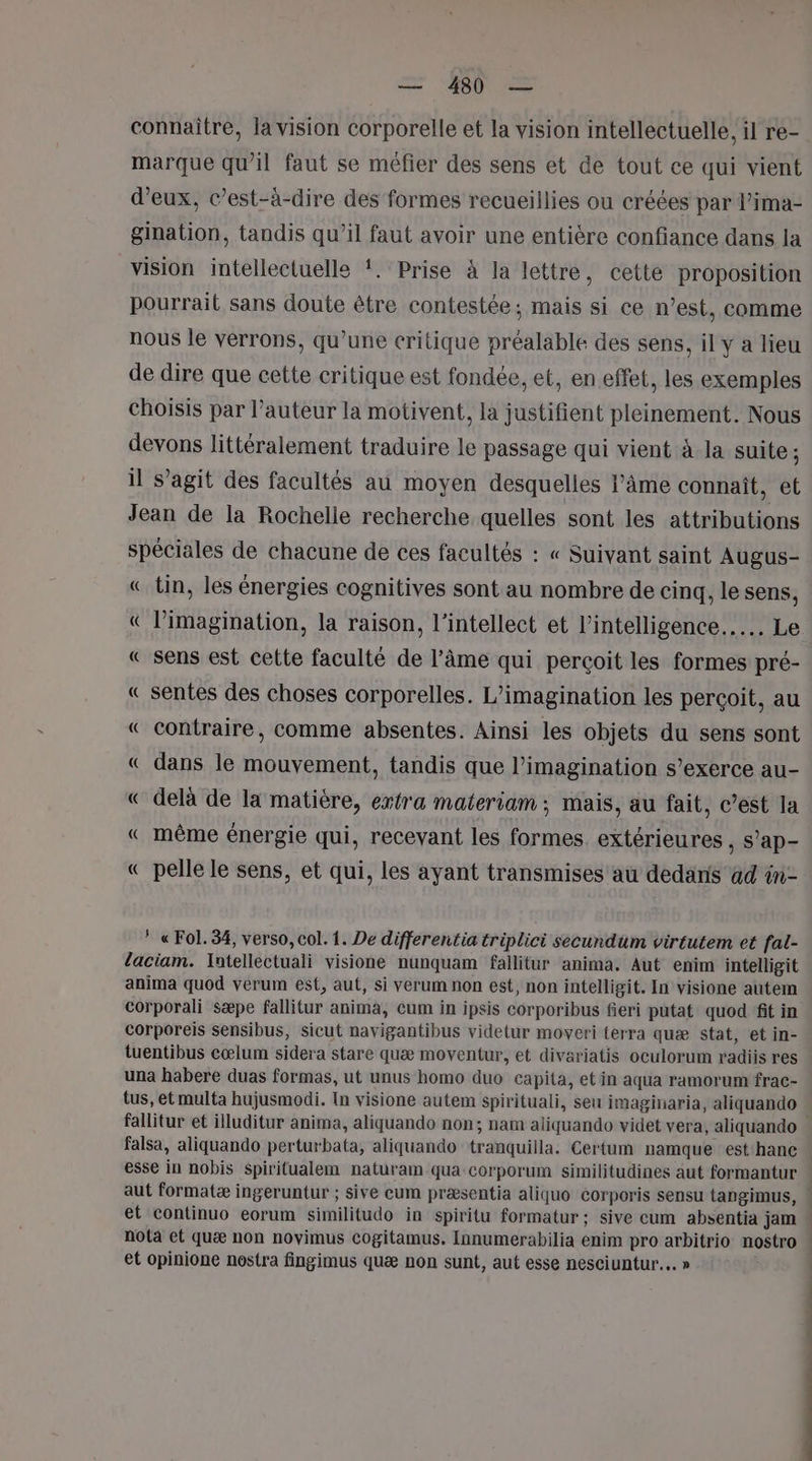 connaître, la vision corporelle et la vision intellectuelle, il re- marque qu’il faut se méfier des sens et de tout ce qui vient d'eux, c’est-à-dire des formes recueillies ou créées par l’ima- gination, tandis qu’il faut avoir une entière confiance dans la vision intellectuelle !. Prise à la lettre, cette proposition pourrait sans doute être contestée; mais si ce n’est, comme nous le verrons, qu’une critique préalable des sens, il y a lieu de dire que cette critique est fondée, et, en effet, les exemples choisis par l’auteur la motivent, la justifient pleinement. Nous devons littéralement traduire le passage qui vient à. la suite ; il s’agit des facultés au moyen desquelles l’âme connaît, et Jean de la Rochelle recherche quelles sont les attributions spéciales de chacune de ces facultés : « Suivant saint AUgus- « tin, les énergies cognitives sont au nombre de cinq, le sens, € l'imagination, la raison, l’intellect et l'intelligence... Le « sens est cette faculté de l’âme qui perçoit les formes pré- « sentes des choses corporelles. L’imagination les perçoit, au « contraire, comme absentes. Ainsi les objets du sens sont « dans le mouvement, tandis que l'imagination s'exerce au- « delà de la matière, extra materiam ; mais, au fait, c’est la « même énergie qui, recevant les formes extérieures , s’ap- « pelle le sens, et qui, les ayant transmises au dedans 4d tn- © « Fol. 34, verso, col. 1. De differentia triplici secundum virtutem et fal- laciam. Intellectuali visione nunquam fallitur anima, Aut enim intelligit anima quod verum est, aut, si verum non est, non intelligit. In visione autem corporali sæpe fallitur anima, cum in ipsis corporibus fieri putat quod fit in corporeis sensibus, sicut navigantibus videtur moveri terra quæ stat, et in- tuentibus cœlum sidera stare quæ moventur, et divariatis oculorum radiis res una habere duas formas, ut unus homo duo capita, et in aqua ramorum frac- tus, et multa hujusmodi. In visione autem spirituali, seu imaginaria, aliquando fallitur et illuditur anima, aliquando non; nam aliquando videt vera, aliquando falsa, aliquando perturbata, aliquando tranquilla. Certum namque est'hanc aut formatæ ingeruntur ; sive cum præsentia aliquo corporis sensu tangimus, et continuo eorum similitudo in spiritu formatur ; sive cum absentia jam: nola et quæ non novimus cogitamus. Innumerabilia enim pro arbitrio nostro et opinione nostra fingimus quæ non sunt, aut esse nesciuntur.… » d | | |